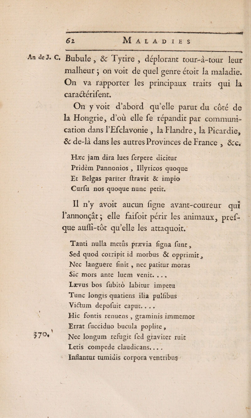 Malàd IBS 61 An Je J. c, Bubule 3 8c Tytire , déplorant tour-à-tour leur malheur ; on voit de quel genre étoit la maladie» On va rapporter les principaux traits qui la caractérifent. On y voit d abord qu’elle parut du coté de la Hongrie, d’où elle fe répandit par communi¬ cation dans l’Efclavonie , la Flandre, la Picardie, 8c de-là dans les autres Provinces de France , 8cç. Hæc jam dira lues ferpere dicitur Pridèm Pannonios , Illyricos quoque Et Belgas pariter ftravit & impio Curfu nos quoque nunc petit. Il n’y avoit aucun ligne avant-coureur qui l’annonçât ; elle faifoit périr les animaux, pref- que auffi-tot qu’elle les attaquoit. Tanti nulla metûs prævia ligna funt, Sed quod corripit id raorbus & opprimit^ Nec languere finit , nec patitur moras Sic mors ante luem venit. ... Lacvus bos fiubito labitur impetu. Tune longis quatiens ilia pulfibus Vi&um depofuit caput.. ,. Hic fontis renuens , graminis immemor ^ Errât fucciduo bueuîa poplité 9 Nec longum refugit fed graviter ruit Letis compede claudicans... . Inflantur tumidis corpora ventribus