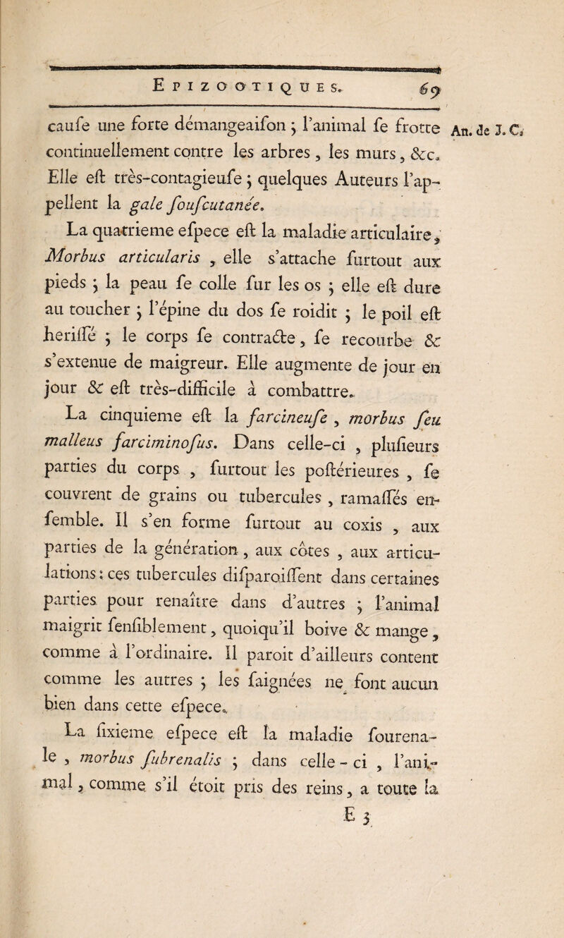 -s Epizootique s* caufe une forte démangeaifon y ranimai fe frotte continuellement contre les arbres, les murs 5 Elle eft très-contagieufe ; quelques Auteurs l’ap- pellent la gale foufcutanée* La quatrième efpece eft la maladie articulaire , Morbus articularis y elle s’attache furtout aux pieds y la peau fe colle fur les os ÿ elle eft dure au toucher ; l’épine du dos fe roidit ; le poil eft heriifé ; le corps fe contracte-, fe recourbe 8c s’extenue de maigreur. Elle augmente de jour en jour 8c eft très—difficile à combattre.. La cinquième eft la farcineufe , morbus feu malleus farciminofus. Dans celle-ci 5 plusieurs parties du corps , furtout les poftérieures , fe couvrent de grains ou tubercules , ramaftes en- femble. Il s’en forme furtout au coxis 5 aux parties de la génération., aux cotes , aux articu¬ lations : ces tubercules difparoiftent dans certaines parties pour renaître dans d’autres y l’animal maigrit fenftblement 5 quoiqu’il boive 8c mange, comme à l’ordinaire. Il paroit d’ailleurs content comme les autres y les faignées ne font aucun bien dans cette efpece., La fixieme efpece eft la maladie fourena- le , morbus fubrenalis ; dans celle - ci , Fani- md 3 comme s’il étoit pris des reins 5 a toute la An* de CT s