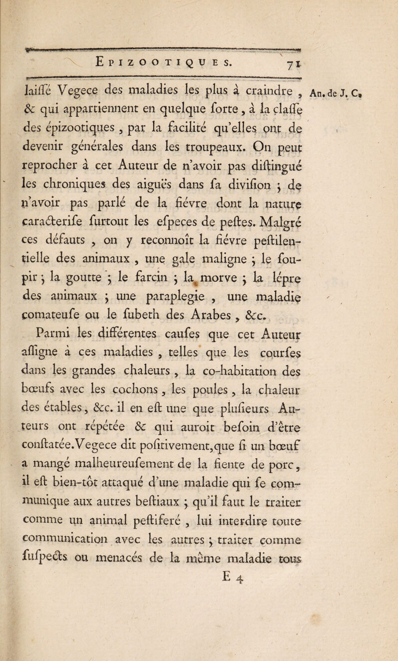 Jaiffé Vegece des maladies les plus à craindre , Sc qui appartiennent en quelque forte, à la çlalfe des épizootiques 3 par la facilité qu elles ont de devenir générales dans les troupeaux. On peut reprocher à cet Auteur de n’avoir pas diftingué les chroniques des aiguës dans fa divifion $ de n’avoir pas parlé de la fièvre dont la nature caraéterife furtout les efpeces de peftes. Malgré ces défauts , on y reconnoît la fièvre peftileri- tielie des animaux , une gale maligne ; le fou- pir} la goutte ; le farcin j la morve j la lèpre des animaux j une paraplégie , une maladie çomateufe ou le fubeth des Arabes * &cc. Parmi les différentes caufes que cet Auteur affigne à ces maladies 9 telles que les courfes dans les grandes chaleurs > la co-habitation des bœufs avec les cochons 3 les poules ? la chaleur des étables > &c. il en eft une que plufieurs Au¬ teurs ont répétée & qui aurait befoin d’être conftatée. Vegece dit pofitivement?que fi un bœuf a mangé malheureufement de la fiente de porc il eft bien-tôt attaqué d’une maladie qui fe com¬ munique aux autres beftiaux ; qu’il faut le traiter comme un animal peftiferé , lui interdire toute communication avec les autres ÿ traiter comme fufpeéts ou menacés de la même maladie tous An. de J. C*