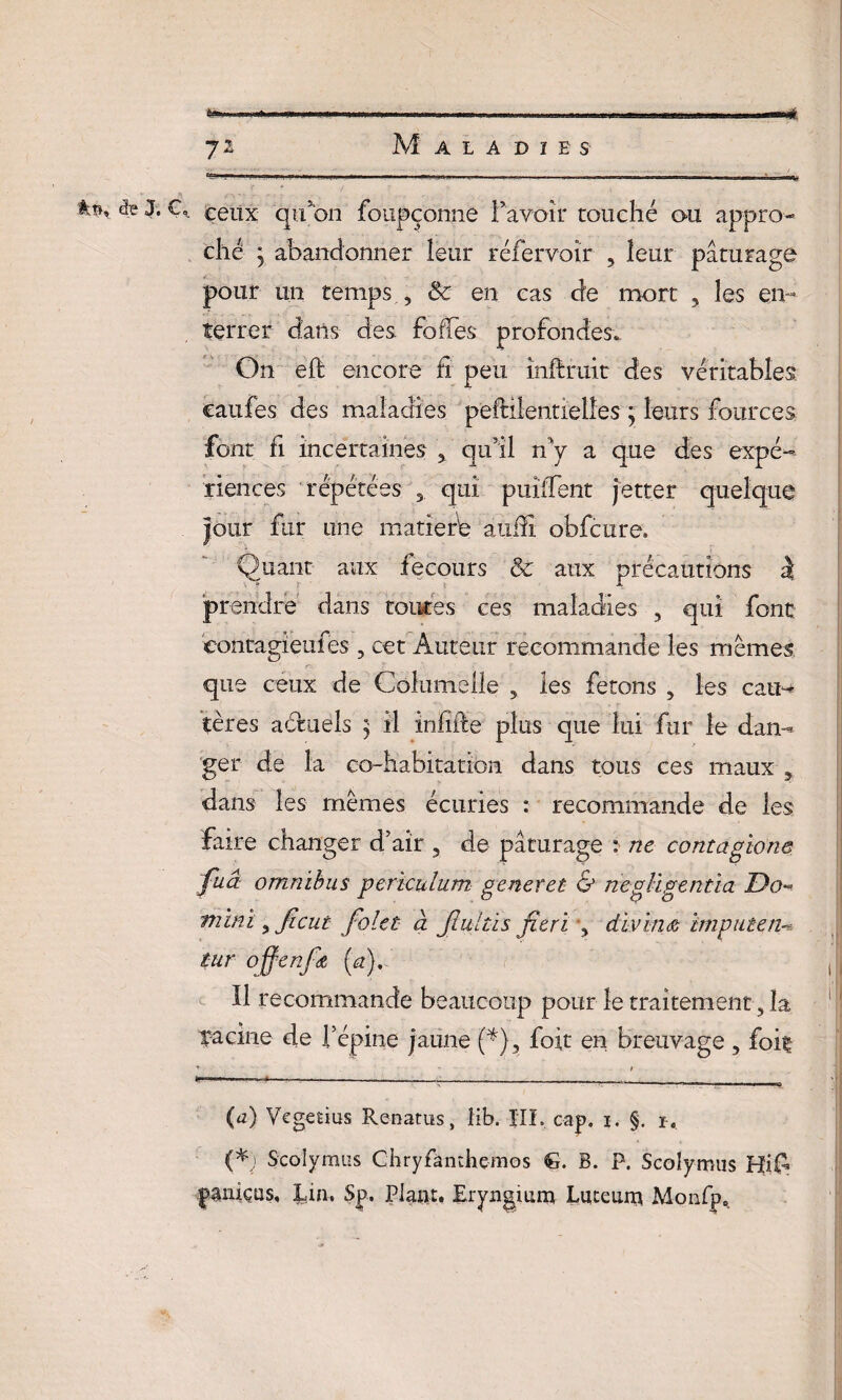 à *ss ceux qu’on foupçonne l’avoir touché ou appro¬ ché j abandonner leur réfervoîr , leur pâturage pour un temps , & en cas de mort , les en¬ terrer dans des folles profondes.. On eft encore fi peu inflruit des véritables çaufes des maladies pefHlentielles ; leurs fources. font fi incertaines , qu’il rfy a que des expé¬ riences répétées 3. qui puîffent jetter quelque jour fur une maner'e aiiffî obfcure. Quant aux recours & aux précautions à prendre dans toutes ces maladies , qui font contagieu fes ? cet Auteur recommande les mêmes que ceux de Columelle 5 les ferons , les cau¬ tères actuels j il inhibe plus que lui fur le dan¬ ger de la co-habitation dans tous ces maux 3 dans les mêmes écuries : recommande de les faire changer d’air 5 de pâturage : ne contagione fuâ omnibus periculum generet & négligé ntîa Do~ mini s ficut folet à Jlultis fitri , divin a imputent tur offenfœ (a). Il recommande beaucoup pour le traitement, la racine de l’épine jaune Q), fort en breuvage , foit T ~ f - '* * ■---—— T ---^ (a) Vegetius Renatus, îib. HL cap. i. §. r. (*) Scolymus Chryfàmhçmos G. B. P. Scolymus Hi£ paniçns, Lin. Sp. Plant. Eryngium Luceum Monfp.