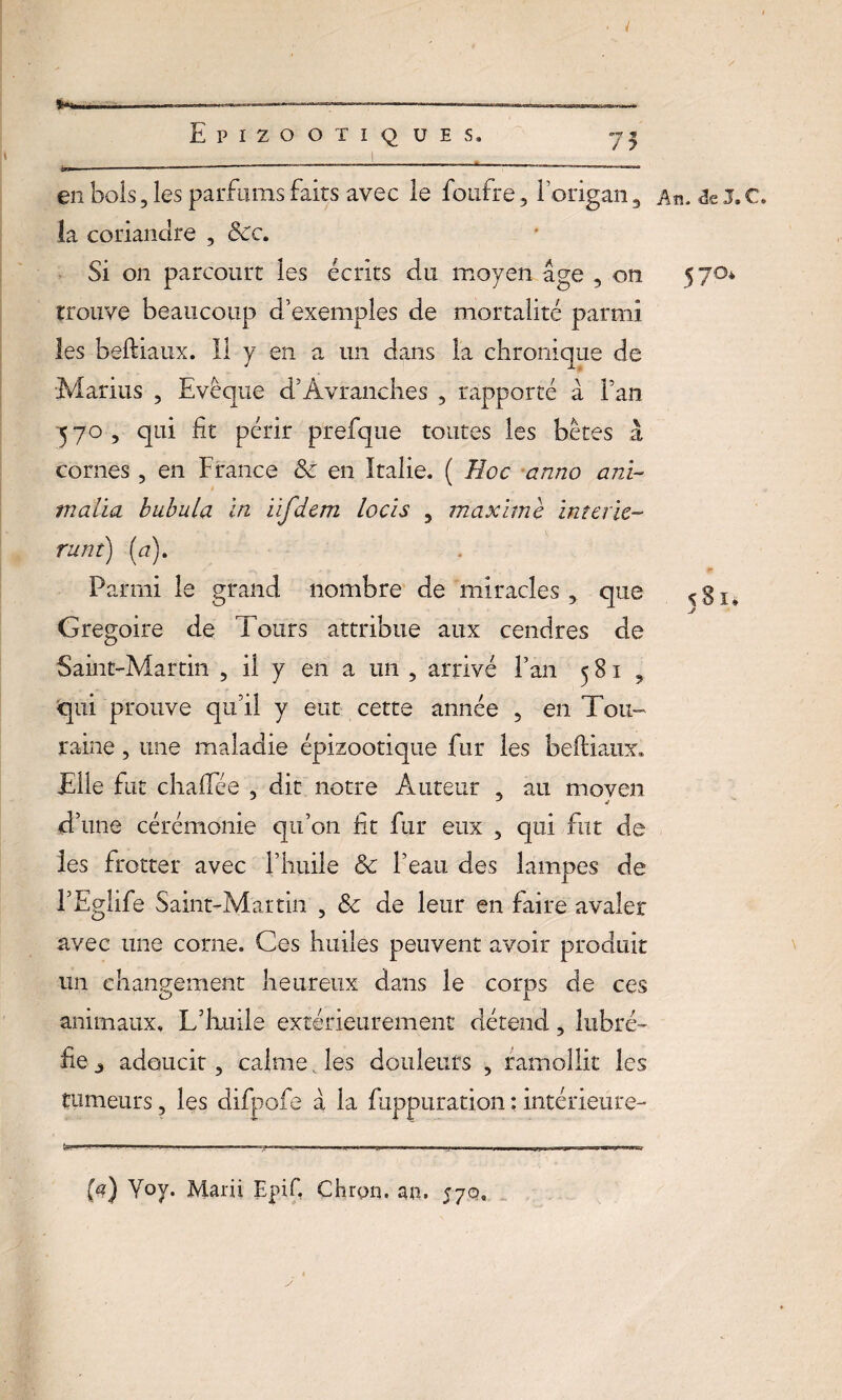 ..—————- —--— Epizootiques, 75 en bols, les parfums faits avec le foufre, l’origan, la coriandre , <5ec. Si on parcourt les écrits du moyen âge , on trouve beaucoup d’exemples de mortalité parmi les beftiaux. Il y en a un dans la chronique de Marins , Evêque d’Àvranches , rapporté à Fan 570, qui fit périr prefique toutes les bêtes à cornes , en France 8c en Italie. ( Hoc anno ani- malia bubula In iifdem locïs , maxime interie- runt) (a). Parmi le grand nombre de miracles, que Grégoire de Tours attribue aux cendres de Saint-Martin , il y en a un , arrivé Fan 581, qui prouve qu’il y eut cette année , en Tou¬ raine , une maladie épizootique fur les beftiaux. Elle fut chaftee , dit notre Auteur , au moyen d’une cérémonie qu’on fit fur eux , qui fut de les frotter avec l’huile 8c l’eau des lampes de FEglife Saint-Martin , 8c de leur en faire avaler avec une corne. Ces huiles peuvent avoir produit un changement heureux dans le corps de ces animaux. L’huile extérieurement détend, lubré- fie j adoucit, calme. les douleurs , ramollit les tumeurs, les difpofe â la fuppuration : intérieure- An, âc J. C» 57°* 581* F?) Yoy* Marii Epif, Chrgn. an. 57c».
