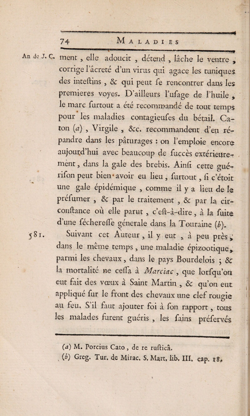 An de 5gl » C* ment > elle adoucit , détend 5 lâche le ventre ^ corrige1’âcreté d’un virus qui agace les tuniques des inteftins 5 & qui peut fe rencontrer dans les premières voyes. D’ailleurs l’ufage de l’huile , le marc iiirtout a ete recommandé de tout temps pour les maladies contagieufes du bétail. Ca- ton (u) 5 Virgile 5 Sec. recommandent d’en ré¬ pandre dans les pâturages : on l’emploie encore aujourd hui avec beaucoup de fnccès extérieure- ment , dans la gale des brebis» Ainfi cette mxé- rifon peut bien « avoir eu lieu 5 furtout , fi c’étoit une gale épidémique 3 comme il y a lieu de le prcfumer 3 8c par le traitement 3 8c par la cir— confiance où elle parut , c’eh-â-dire, à la fuite d’une fécherelTe générale dans la Touraine (b). Suivant cet Auteur 5 il y eut % â peu près * dans le meme temps, une maladie épizootique % parmi les chevaux 5 dans le pays Bourdelois ; 8c la mortalité ne ce lia a Marciac , que lorfqu’on eut fait des vœux à Saint Martin , 8c qu’on eut appliqué fur le front des chevaux une clef rougie H au feu. S il faut ajouter foi à fon rapport, tous les malades furent guéris ? les fains préfervés (a) M. Porcius Cato, de re rufticâ. , W GreS* Tur. de Mirac. S. Mart, iib. III. cap. z8* «