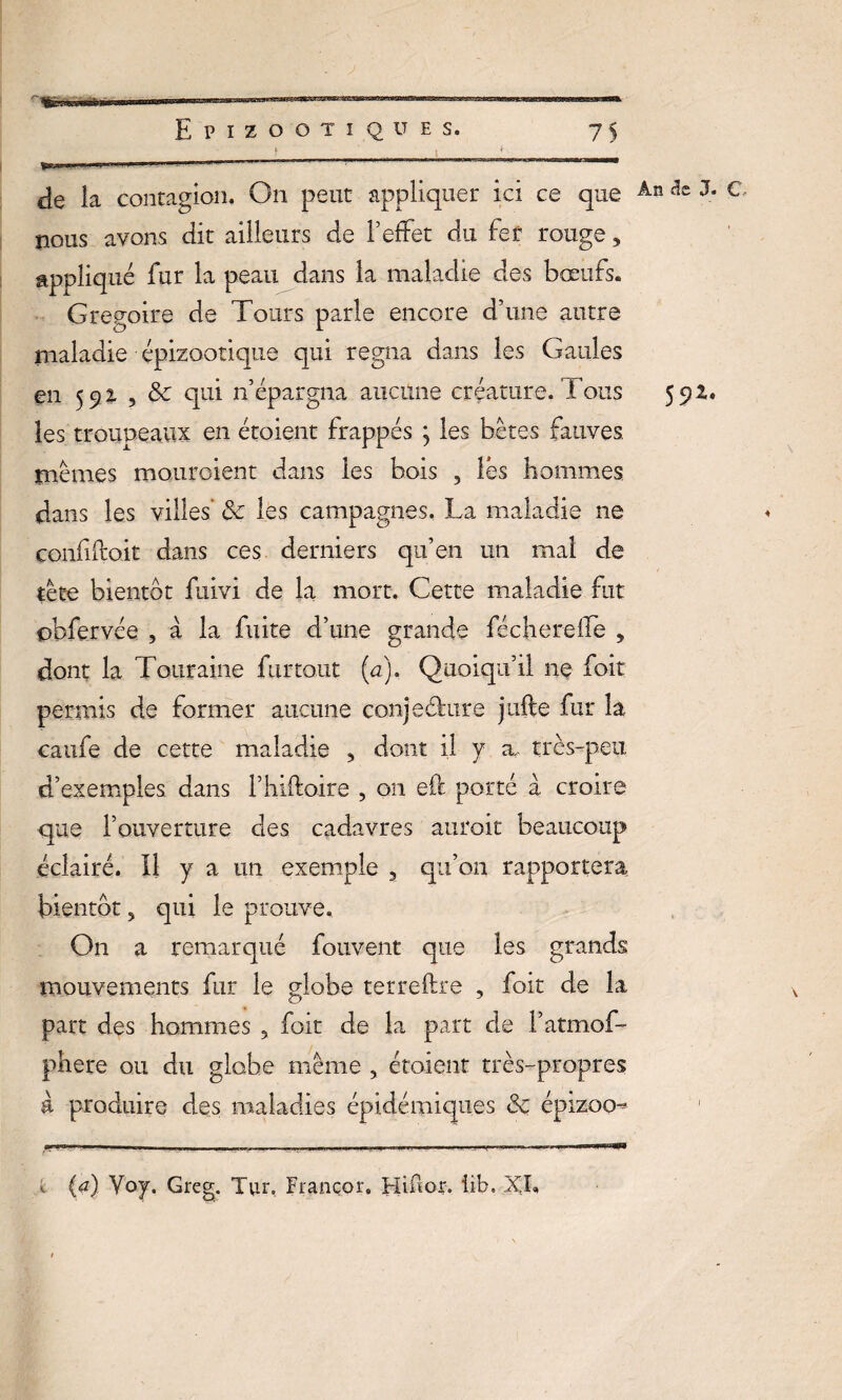 'ÊÈTïfeSWBTÎ Epizootiques. 75 de la contagion. On peut appliquer ici ce que Ân c' nous avons dit ailleurs de l’effet du fer rouge3 appliqué fur la peau dans la maladie des bœufs. Grégoire de Tours parle encore d’une autre maladie épizootique qui régna dans les Gaules en 592 , 8c qui n’épargna aucune créature. Tous 591. les troupeaux en étoient frappés ; les bêtes fauves, mêmes mouraient dans les bois , lés hommes dans les villes’ 8c les campagnes. La maladie ne conlifto.it dans ces derniers qu’en un mal de tête bientôt fuivi de la mort. Cette maladie fut obfervée , à la fuite d’une grande féchereffe , dont la Touraine flirtant (a). Quoiqu’il ne fait permis de former aucune conjeéhire jufte fur la caufe de cette maladie 5 dont il y a, très-peu d’exemples dans l’hiftoire , on eft porté à croire que l’ouverture des cadavres auroit beaucoup éclairé. 11 y a un exemple 3 qu’on rapportera bientôt 5 qui le prouve. On a remarqué fouveiit que les grands mouvements fur le globe terreftre ? foit de la part des hommes 9 foit de la part de l’atmof- phere ou du globe même , étoient très-propres à produire des maladies épidémiques 8c épizoo^ \ (a) Yoy. Greg. Tuu Françor. Hiftor. iib.