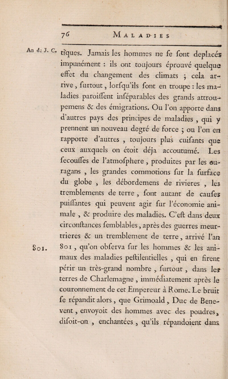 7^ Maladies An J. c. tiques. Jamais les hommes ne fe font déplacés impunément : ils ont toujours éprouvé quelque effet du changement des climats ; cela ar¬ rive , fur tout, lorfiqu’iis font en troupe : les ma¬ ladies paroiffent inféparables des grands attrou¬ pe mens & des émigrations. Ou Ion apporte dans d’autres pays des principes de maladies , qui y prennent un nouveau degré de force ; ou l’on en rapporte d’autres , toujours plus cuifants que ceux auxquels on étoit déjà accoutumé. Les fecouffes de l’atmofphere, produites par les ou¬ ragans , les grandes commotions fur la furfacç du globe , les débordemens de rivières , les tremblements de terre 5 font autant de caufes puillantes qui peuvent agir fur l’économie ani¬ male , & produire des maladies. C’eft dans deux circonftances femblables, après des guerres meur¬ trières 8c un tremblement de terre, arrivé l’an Soi. Soi , qu’on obferva fur les hommes &c les ani¬ maux des maladies peftilentielles , qui en firent périr un très-grand nombre furtout , dans le£ terres de Charlemagne , immédiatement après le couronnement de cet Empereur à Rome. Le bruit fe répandit alors 5 que Grimoald > Duc de Bene- vent, envoyoit des hommes avec des poudres %