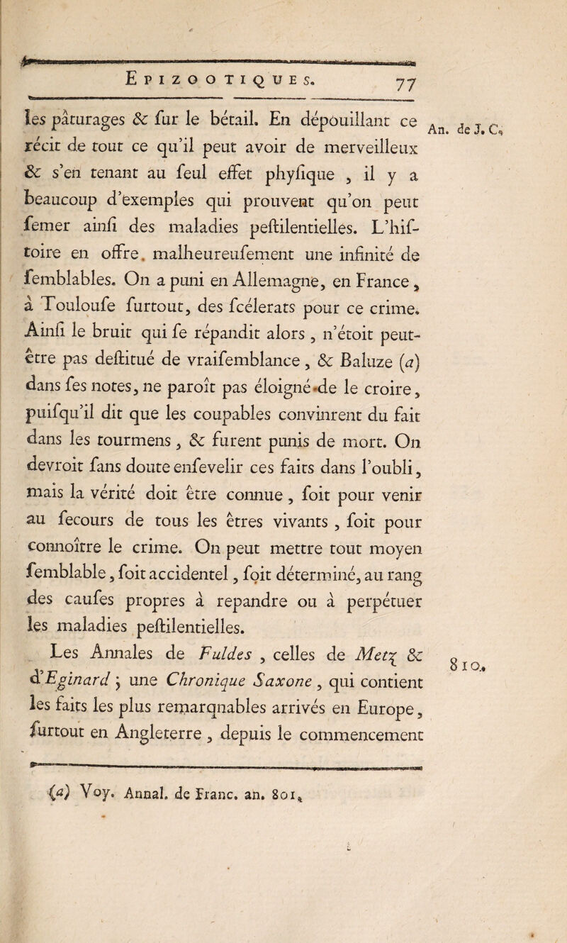 les pâturages 8c fur le bétail En dépouillant ce récit de tout ce qu’il peut avoir de merveilleux & s’en tenant au feul effet phyfîque , il y a beaucoup d’exemples qui prouvent qu’on peut femer ainfî des maladies pestilentielles. L’hif- toire en offre. malheureniement une infinité de femblables. On a puni en Allemagne, en France, a Touloufe furtout, des fcélerats pour ce crime. Ainfi le bruit qui fe répandit alors, n’étoit peut- être pas deftitué de vraifemblance, 8c Baluze (a) dans fes notes, ne paroit pas éloigné-de le croire, puifqu’il dit que les coupables convinrent du fait dans les tourmens, 8c furent punis de mort. On devroit fans doute enfevelir ces faits dans l’oubli, mais la vérité doit être connue, foit pour venir au fecours de tous les êtres vivants , foit pour connoître le crime. On peut mettre tout moyen femblable, foit accidentel, foit déterminé, au rang des caufes propres à répandre ou â perpétuer les maladies peftilentielles. Les Annales de Fuldes , celles de Met^ 8c d Eginard j une Chronique Saxone , qui contient les faits les plus remarquables arrivés en Europe, furtout en Angleterre , depuis le commencement An. de J. C, 8 io.. (a) Va y. Annal de Franc, an. 8oi%