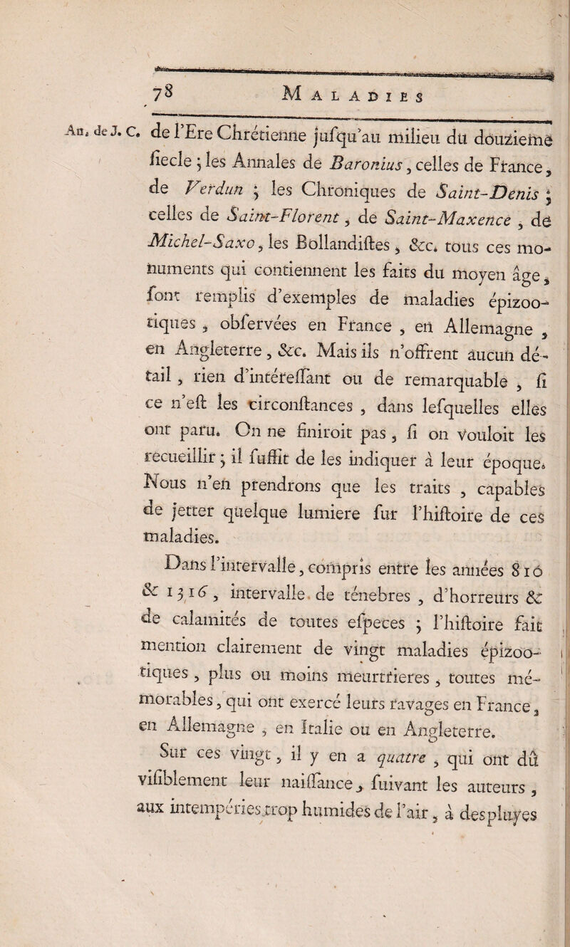 AOj de J*c# ^ ^re Chrétienne jufqu au milieu du dôuzieme iiecle j les Annales de Baronîus 3 celles de France, de Verdun ; les Chroniques de Saint-Denis ; celles de Saint-Florent, de Saint-Maxence 5 de Michel-Saxo ^ les Jâoliandiftes 3 «Sec* tous ces mo^ huments qui contiennent les faits du moyen âge à font remplis d’exemples de maladies épizoo¬ tiques j oblervees en France , en Allemagne 3 en Angleterre , &c. Mais ils n offrent aucun dé¬ tail , rien d’intéreffant ou de remarquable 5 fi ce n’eft les circonftances , dans lefquelles elles ont paru. On ne finiroit pas , û on Vouloir les recueillir 3 il fuffit de les indiquer à leur époque* iMous n’en prendrons que les traits , capables de jetter quelque lumière fur l’hiftoire de ces maladies. Dans l’intervalle, compris entre les années 8 iô & 1316 , intervalle de ténèbres 3 d’horreurs de calamités de toutes eipeces ; Fhiftoire fait mention clairement de vingt maladies éplzoo- 1 tiques , plus ou moins meurtrières , toutes mé- 1 morables ? qui ont exercé leurs ravages en France 3 en Allemagne , en Italie ou en Angleterre. . O Sur ces vingt 5 il y en a quatre ? qui ont dû Vifiblement leur naiffance y fmvant les auteurs 3 *iux intemperiesirop humides de l’air 5 à des plupes