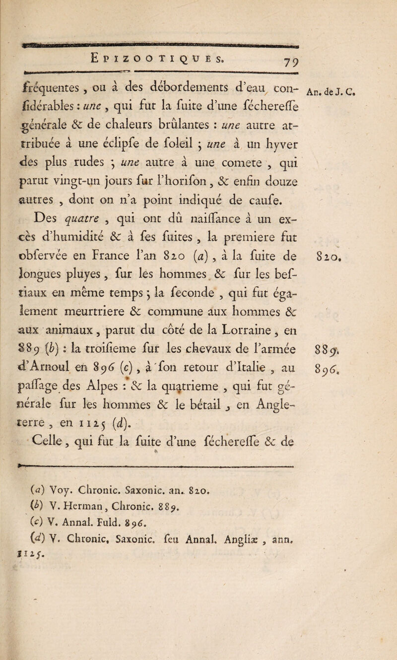 fréquentes , ou à des débordements d’eau con- lidérables : une 9 qui fut la fuite d’une féchereife générale & de chaleurs brûlantes : une autre at¬ tribuée à une éclipfe de foleil ; une à un hyver des plus rudes ; une autre à une comete , qui parut vingt-un jours fur l’horifon, 8c enfin douze autres 5 dont on n’a point indiqué de caufe. Des quatre , qui ont dû nailfance à un ex¬ cès d’humidité 8c à fes fuites , la première fut ©bfervée en France l’an 820 (a), a la fuite de longues pluyes 5 fur les hommes 8c fur les bef- tiaux en même temps} la fécondé , qui fut éga¬ lement meurtrière 8c commune aux hommes 8c aux animaux, parut du coté de la Lorraine, en S89 [b) 1 la troifieme fur les chevaux de l’armée d’Amoul en 896 (c), à fon retour d’Italie 3 au paffage des Alpes : 8c la quatrième , qui fut gé¬ nérale fur les hommes 8c le bétail 3 en Angle¬ terre „ en 1125 (d). Celle, qui fut la fuite d’une féchereife & de »-■■■ —-— --—— — , ... —— (a) Yoy. Chronic. Saxonic. aiu B10. W V. Herman, Chronic. 889. (e) Y, Annal. Fuld. 896. {4) Y- Chuonic, Saxonic» feu Annal, Angliæ ? aon. 111 J. An. de J. C» 820, 889', Sc)6,
