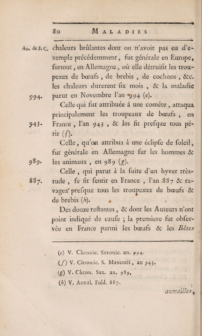 Ab.® J* 0» 994- 543- 9%9- 887. .. ' ~ '■ — ' ■» -~«j S o Maladies W*—r-' ■ L ' — ' 11 ■ * I -- -I W >*r ■ ... ; ..ri» chaleurs brûlantes dont 011 îi’avoit pas eu d’é^ xemple précédemment, fut générale en Europe, ftirtout 5 en Allemagne , où elle détruifit les trou-' peaux de boeufs 3 de brebis , de cochons , &c. les chaleurs durèrent fix mois 3 & la maladie parut en Novembre fan *994 (c). Celle qui fut attribuée à une comète ? attaqua principalement les troupeaux de bœufs 3 en France 3 l’an 943 , & les fit prefque tous pé~ rir Celle 3 qrfon attribua à une éclipfe de foleil, fut générale en Allemagne fur les hommes &C les animaux , en 989 (g). Celle 3 qui parut à la fuite d’un hyver très- rude , fe fit fentir en France ? l’an 887 & ra¬ vagea' prefque tous les troupeaux de bœufs &C de brebis (A). Des douze reliantes, 3c dont les Auteurs n’ont point indiqué de caufe ; la première fut obfer- vée en France parmi les bœufs & les B êtes (e) V. Chronic. Saxo nie. an. 994. (/) V. Chronic. S. Maxentii, an 945. (g) V. Chron. Sax. an. 989. {h) V. Annal. Fulcl 887. aumaUles
