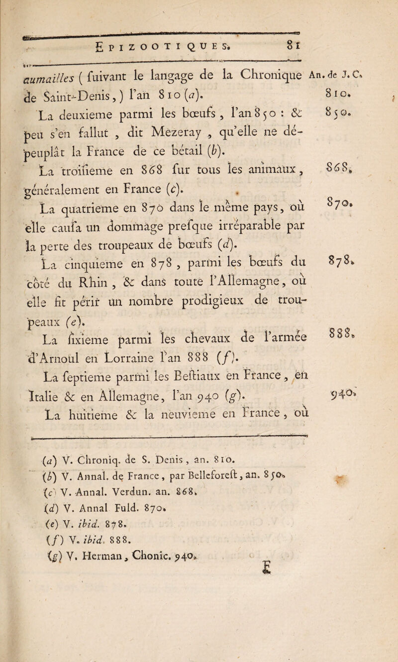 aumailles ( fuivant le langage de la Chronique An.de J. C* de Saint-Denis, ) 1 an S 10 (#). 810. La deuxieme parmi les bœufs , Fan 850: & 8 ? 0. J peu s’en fallut , dit Mezeray quelle ne < dé- peuplât la France de ce bétail (b). La troifieme en 868 fur tous les animaux. 8 6 8*, généralement en France (f)* La quatrième en 870 dans le meme pays. où 87©» elle cauia un dommage prefque irréparable par la perte des troupeaux de bœufs (d). La cinquième en 878 , parmi les bœufs du 878^ O elle fit périr un nombre prodigieux de trou¬ peaux (e\ La fixieme parmi les chevaux de 1 armee d’Arnoul en Lorraine Fan 888 (f). La feptieme parmi les Befiiaux en France eii Italie & en Allemagne, Fan 940 (g). La huitième & la neuvième en France où (d) V. Chroniq. de S. Denis , an. 810. (b) V. Annal, dç France, par Belleforeft, an, 8j0h (c't Y. Annal. Verdun, an. 268» (d) V. Annal Fuld. 870. (e) Y. ibid. 878, (/) Y, ibid. 8 8 8. O Y, Herman, Chonic. 94°» 04.0* %