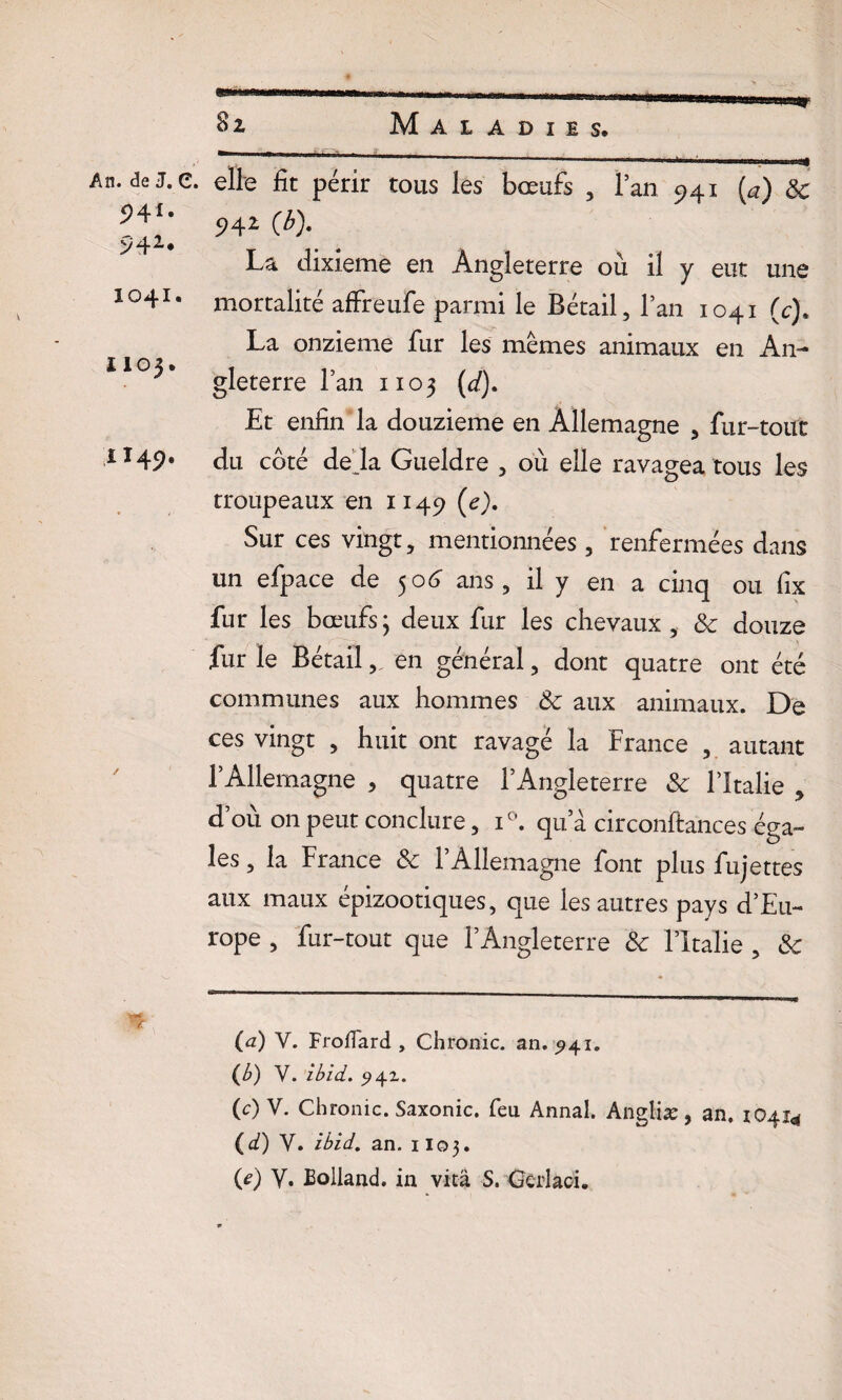 5H*- 942* 1041. 1103. 1149. 81 Maladies. . elle fit périr tous les bœufs , l’an 941 (j) & 94Z (b). La dixième en Angleterre où il y eut une mortalité afixeule paimi le £>etail ^ 1 an 1041 (ch La onzième fur les mêmes animaux en An¬ gleterre l’an 1103 (d). Et enfin la douzième en Allemagne , fur-tout du côté dé jà Gueldre , où elle ravagea tous les troupeaux en 1149 (e). Sur ces vingt, mentionnées, renfermées dans un efpace de 506 ans, il y en a cinq ou fix fur les bœufs ; deux fur les chevaux, Sc douze fur le Bétail, en général, dont quatre ont été communes aux hommes Sc aux animaux. De ces vingt , huit ont ravagé la France , autant l’Allemagne , quatre l’Angleterre Sc l’Italie , d’où on peut conclure, i°. qu’à circonftances éga¬ les , la France Sc l’Allemagne font plus fujettes aux maux épizootiques, que les autres pays d’Eu¬ rope , fur-tout que l’Angleterre Sc l’Italie , Sc (a) V. Froffard , Chrome, an. ^41. (b) V. ibid. .94Z. (c) V. Chronic. Saxonic. feu Annal. Angliæ, an. 10414 (d) Y. ibid. an. 1103. (*) Y. Eolland. in vità S. Gcrlaci.