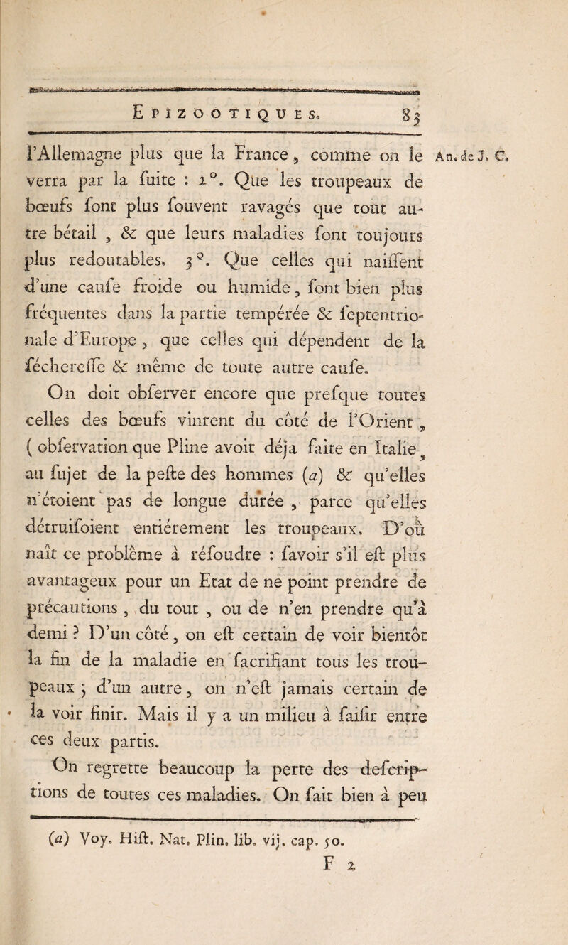 l’Allemagne plus que la France 5 comme on le verra par la fuite : i°, Que les troupeaux de bœufs font plus fouvent ravagés que tout au¬ tre bétail 5 & que leurs maladies font toujours plus redoutables» j3. Que celles qui naiiTent d’une caufe froide ou humide, font bien plus fréquentes dans la partie tempérée & feptentrio- nale d’Europe 3 que celles qui dépendent de la fécliereffe & même de toute autre caufe. On doit obferver encore que prefque toutes celles des bœufs vinrent du coté de l’Orient „ ( obfervation que Pline avoir déjà faite en Italie au fujet de la pefte des hommes (a) 8c qu’elles n’étoient pas de longue durée , parce qu’elles détruifoient entièrement les troupeaux» D’où naît ce problème à réfoudre : favoir s’il eft plus avantageux pour un Etat de ne point prendre de précautions 5 du tout , ou de n’en prendre qu’à demi ? D’un côté, on eft certain de voir bientôt la fin de la maladie en facrifîant tous les trou¬ peaux j d’un autre, on n’eft jamais certain de • la voir finir. Mais il y a un milieu à failli* entre ces deux partis. On regrette beaucoup la perte des defcrip- lions de toutes ces maladies. On fait bien à peu An. de J* C. (a) Voy, Hift. Nat. Plin» îib, vij. cap, 50.