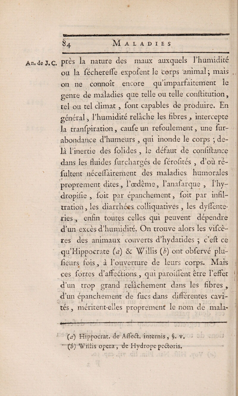 §4 Maladies Âns de J, c. près la nature des maux auxquels l’humidité ou la féchereffe expofent le corps animal ; mais on ne connoît encore quimparfaitement le genre de maladies que telle ou telle conftimtion, tel ou tel climat , font capables de produire. En général -, l’humidité relâche les fibres ^ intercepte la tranfpiration, caufe un refoulement, une fur- abondance d’humeurs , qui inonde le corps ; de¬ là l’inertie des folides , le défaut de confiftance dans les fluides fur chargés de férofités , d’où ré- fultent nécefiairement des maladies humorales proprement dites, ï’œdême, l’anafarque , fhy- dropifie , foit par épanchement, foit par infil¬ tration , les diarrhées colliquatives, les dyffente- ries, enfin toutes celles qui peuvent dépendre d’un excès d’humidité. On trouve alors les vifcè- tes des animaux couverts d’hydatides j c’eft ce qu’Hippocrate (a) & Willis (i) ont obfervé plu- fieurs fois, à l’ouverture de leurs corps. Mais ces fortes d’afteétions, qui paroiflent être l’effet d’un trop grand relâchement dans les fibres , d’un épanchement de fucs dans différentes cavi¬ tés , méritent-elles proprement le nom de mala- (a) Hippocràt. de AfFeéfc. intérnis, §. v. Ço) Willis opéra , de Hydrope peétoris.