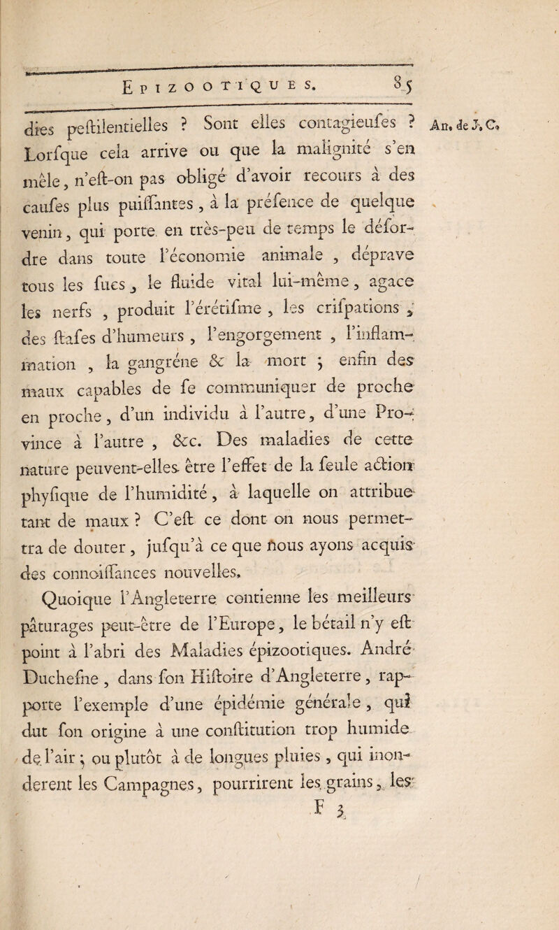 Lorfque cela arrive ou que la malignité s’en mêle, n’eft-on pas obligé d’avoir recours à des caufes plus puiflantes , à la préfence de quelque venin , qui porte, en tres-peu de temps le defor- dre dans toute l’économie animale , déprave tous les fues le fluide vital lui-même, agace les nerfs , produit l’érétifme , les crifpations * des ftafes d’humeurs , l’engorgement , l’inflam¬ mation , la gangrène & la mort ; enfin des maux capables de fe communiquer de proche en proche, d’un individu à l’autre , d’une Pro¬ vince à l’autre , &c. Des maladies de cette nature peuvent-elles- être 1 effet de la feule aéfioiï phyfique de l’humidité , a laquelle on attribue tant de maux ? C’eft ce dont on nous permet¬ tra de douter, jufqu’à ce que nous ayons acquis des connoiflances nouvelles. Quoique l’Angleterre contienne les meilleurs pâturages peut-être de l’Europe, le bétail 11’y efb point à l’abri des Maladies épizootiques. André Duchefne , dans fon Hiftoire d’Angleterre, rap¬ porte l’exemple d’une épidémie générale , qui dut fon origine â une conftitution trop humide de. l’air ; ou plutôt à de longues pluies, qui inon¬ dèrent les Campagnes , pourrirent les grains les; F 3.