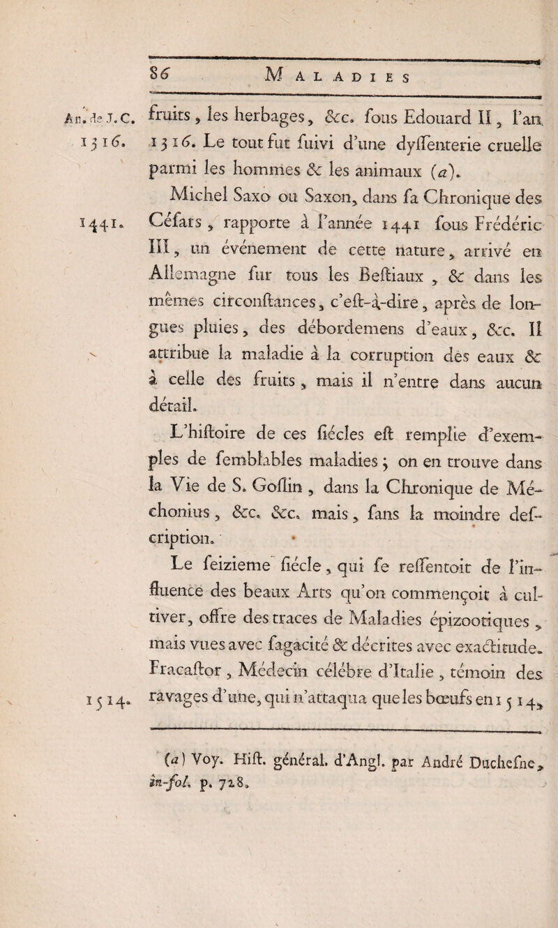 — —i - Ah. de J. c. fruits , les herbages, Sec, fous Edouard II , l’an, ïji6» 1316, Le tout fut fuivi d’une dyflenterie cruelle parmi les hommes 8c les animaux (a\ Michel Saxo ou Saxon, dans fa Chronique des 1441* Celats , rapporte à l’année 1441 fous Frédéric III, un événement de cette nature, arrivé en Allemagne fur tous les Beftiaux , 8c dans les mêmes circonftances , c’eft-a-dire, après de lon¬ gues pluies, des débordemens d’eaux, ôcc. Il attribue la maladie à la corruption des eaux ôc à celle des fruits , mais il n entre dans aucun détail. L’hiftoire de ces fiécîes eft remplie d’exem¬ ples de fembîables maladies 3 on en trouve dans la Vie de S. Gollin , dans la Chronique de Mé- chonius, &c. &c. mais, fans la moindre clef- criptiom Le feizieme fiécîe, qui fe relTentoit de fin- fluence des beaux Arts qu’on commençoit à cul¬ tiver, offre des traces de Maladies épizootiques , mais vues avec fagacité 8c décrites avec exactitude. Fracaftor , Médecin célébré d’Italie , témoin des 1514. ravages d’une, qui n’attaqua que les bœufs en 1514^ (a) Yoy. Hift. général d’Angl. par André Duchefne, in-fol. p. 718.