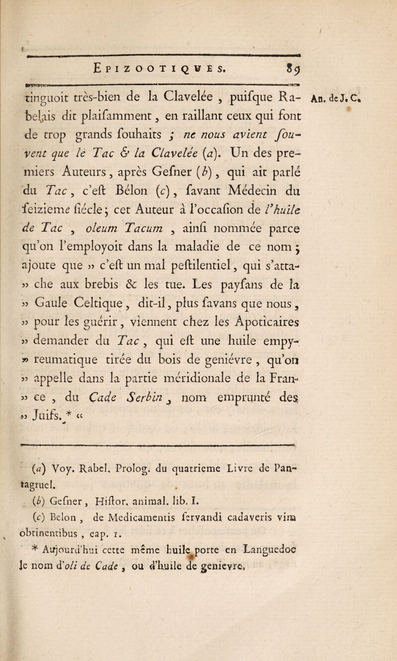 I Epizootiques. 89 tygVaW.J! ■' 1 - - — ■ —m■— ■ 1 1 . .1. 1 tinguoit très-bien de la Clavelée , puifque R a- An. deJ.C* * bêlais dit plaifamment , en raillant ceux qui font de trop grands fouhaits j ne nous avient fou~ vent que le Tac & la Clavelée [a). Un des pre¬ miers Auteurs, après Gefner [b), qui ait parlé du Tac, c’eft Bélon (c), favant Médecin du feizieme fîécle j cet Auteur à l’occafton de Vhuile de Tac , oleum Tacum , ainfi nommée parce qu’on l’employoit dans la maladie de ce nom * ajoute que » c’eft un mal peftilentiel, qui s’atta- 33 clie aux brebis & les tue. Les payfans de la 33 Gaule Celtique , dit-il, plus favans que nous 33 pour les guérir, viennent chez les Apoticaires 33 demander du Tac , qui eft une huile empy- *> reumatique tirée du bois de genièvre , qu’on 33 appelle dans la partie méridionale de la Fr an-* >3 ce , du Çadc Serbin nom emprunté des 93 Juifs. * <c (a) Voy. Rabeî, Prolog, du quatrième Livre de Pan™ tagruel. (b) Gefner , Hiftor, animal, lib. I. (c) Belon , de Medicamentis iervandi cadaveris vira obtinentibus , cap. 1. * Aujourd’hui cette même huiîe^porte en Languedoc ]e nom d'oli de Cade s ou d’huile de genievre.