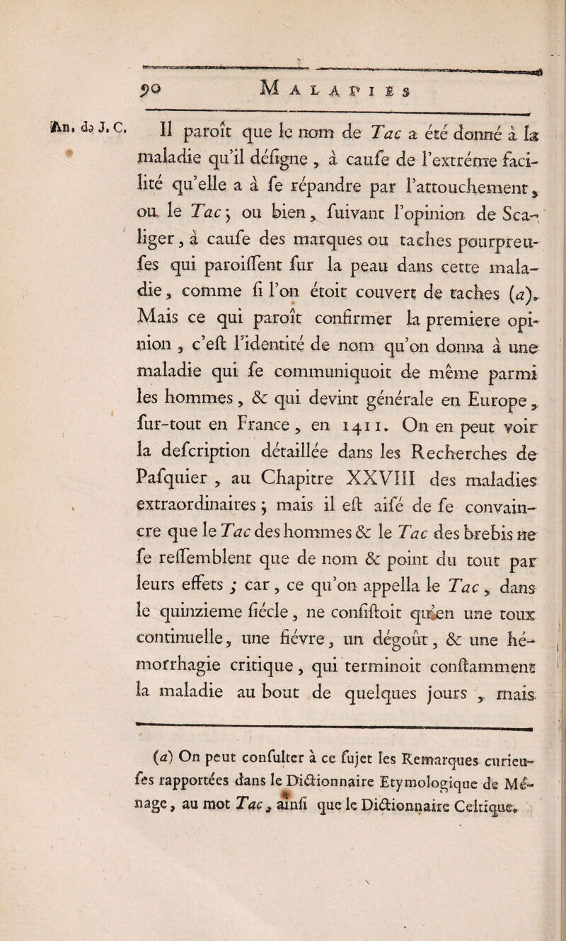 Il paroît que le nam de Tac a été donné à ht maladie qu’il défîgne , à caufe de l’extrême faci¬ lité quelle a à fe répandre par l’attouchementÿ ou. le Tac ; ou bien, fuivant l’opinion de Sca- liger, a caufe des marques ou taches paurpreti- fes qui parodient fur la peau dans cette mala¬ die , comme fi l’on étoit couvert de taches (a), Mais ce qui paroit confirmer la première opi¬ nion 3 c eft 1 identité de nom qu’on donna à une maladie qui fe communiquoit de même parmi les hommes , 8c qui devint générale en Europe 3 fur-tout en France, en 1411» On en peut voir la defcription détaillée dans les Recherches de Fafquier , au Chapitre XXVIII des maladies extraordinaires ; mais il eft aifé de fe convain¬ cre que le Tac des hommes 8c le Tac des brebis ne fe reftemblent que de nom 8c point du tout par leurs effets ; car, ce qu’on appella le Tac , dans le quinzième fiécle, ne confîftoit qujen une toux continuelle, une fièvre, un dégoût, 8c une hé¬ morrhagie critique, qui terminoit conftammens la maladie au bout de quelques jours , mais (à) On peut confulter à ce fujet les Remarques curieu¬ ses rapportées dans le Dddionnaire Etymologique de Me- nage, au mot Tac * ainfî que le Didionnaire Celtique