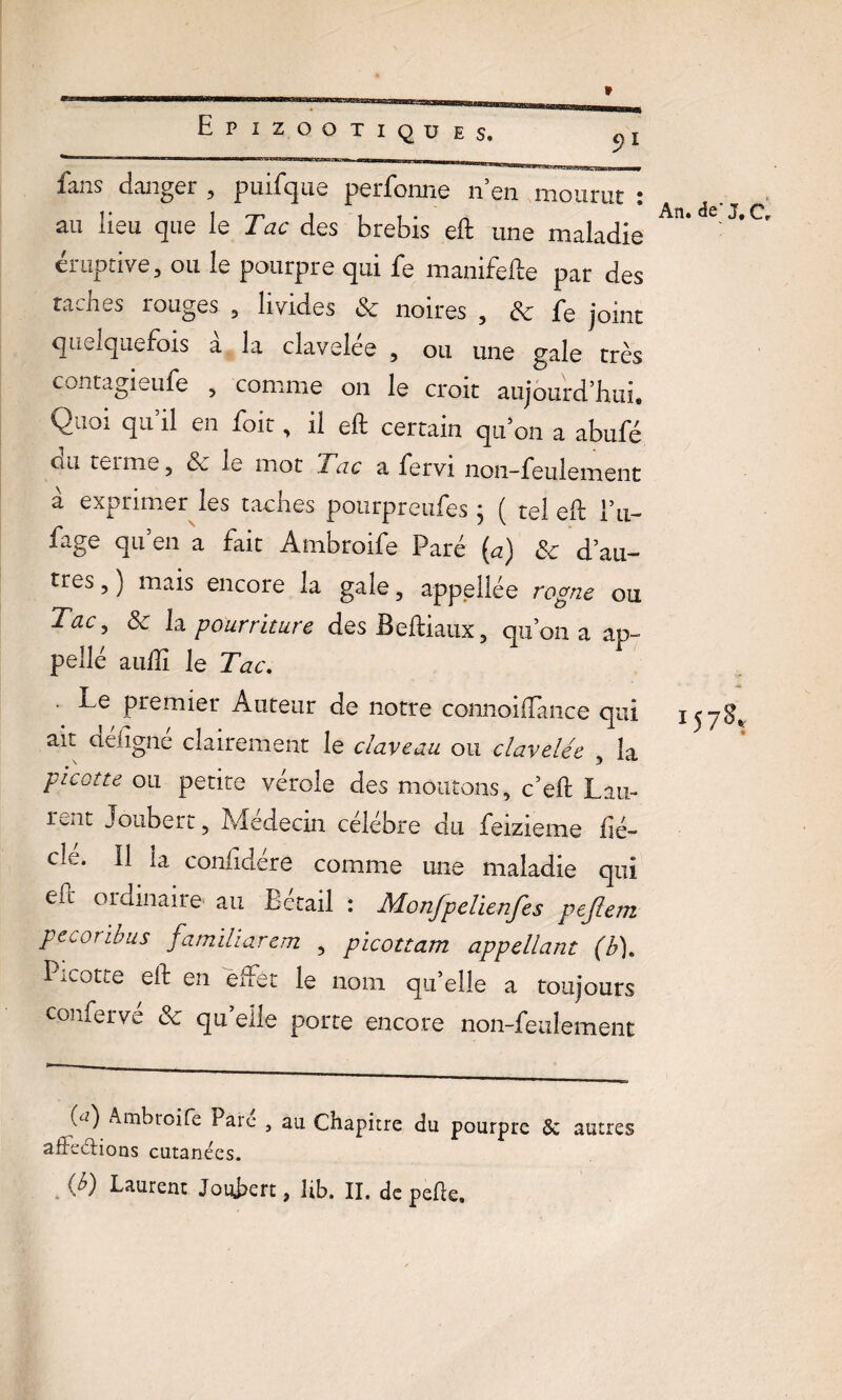 fans danger , puifque perfonne n’en mourut : au lieu que le Tac des brebis eft une maladie éruptive, ou le pourpre qui fe manifefte par des taches rouges , livides & noires , 3c fe joint quelquefois à la clavelée , ou une gale très contagieufe , comme on le croit aujourd’hui. Quoi qu’il en foit, il eft certain qu’on a abufé uu teime , 6e le mot Tac a fervi non-feulement à exprimer les taches pourpreufes ; ( tel eft Eu- fage qu’en a fait Ambroife Paré (a) 6e d’au¬ tres , ) mais encore la gale, appellée rogne ou Tac, 3c la pourriture desBeftiaux, qu’on a ap- pellé auftî le Tac. ' premier Auteur de notre connoiilance qui ait déligné clairement le claveau ou clavelée , la picotte ou petite verole des moutons, c’eft Lan- iwit Joubert, Médecin célébré du feizieme hé- cle. Il la conhdére comme une maladie qui ePc ordinaire, au Bétail : Monjpelienfes pejlem pecoribus famïliarem , picottam appellant (b). Picotte eft en effet le nom qu’elle a toujours conferve ce qu elle porte encore non-feulement An. de’J. Cr 15 7*. («^) Ambroife Pare , au Chapitre du pourpre & autres afireélions cutanées.