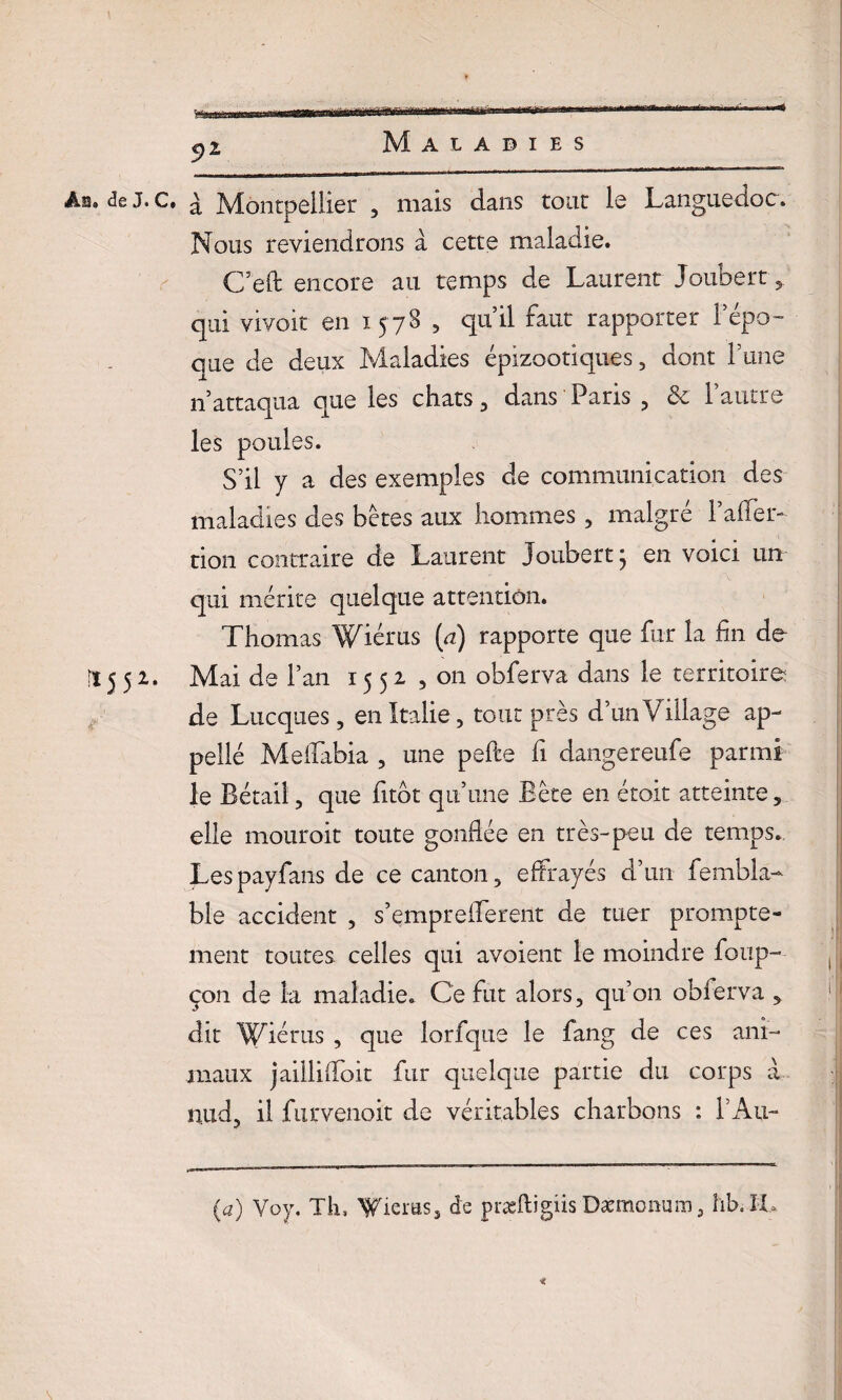 5>2 Ab. de J. C. ^ Montpellier , mais dans tout le Languedoc. Nous reviendrons à cette maladie. C’eft encore au temps de Laurent Joubert y qui vivoit en 1578 , qu’il faut rapporter l’épo¬ que de deux Maladies épizootiques, dont Tune n’attaqua que les chats, dans Paris , & l’autre les poules. S’il y a des exemples de communication des maladies des bêtes aux hommes, malgré l’aifer- tion contraire de Laurent Joubert; en voici un qui mérite quelque attention. Thomas Wiérus (u) rapporte que fur la fin de ïï 5 5 2. Mai de l’an 1552 ,011 obferva dans le territoire de Lucques, en Italie, tout près d’un Village ap- pellé Meffabia , une pefte fi dangereufe parmi le Bétail, que fitbt qu’une Bête en étoit atteinte, elle mouroit toute gonflée en très-peu de temps. Lespayfans de ce canton, effrayés d’un fembïa- ble accident , s’empreflerent de tuer prompte¬ ment toutes celles qui avoient le moindre foup- çon de la maladie. Ce fut alors, qu’on obferva , dit Wiérus , que lorfque le fang de ces ani¬ maux jailliffoit fur quelque partie du corps à nud, il furvenoit de véritables charbons : l’Au- (a) Voy. Th, fieras, de præftigiis Dæmonum, hb.XL <