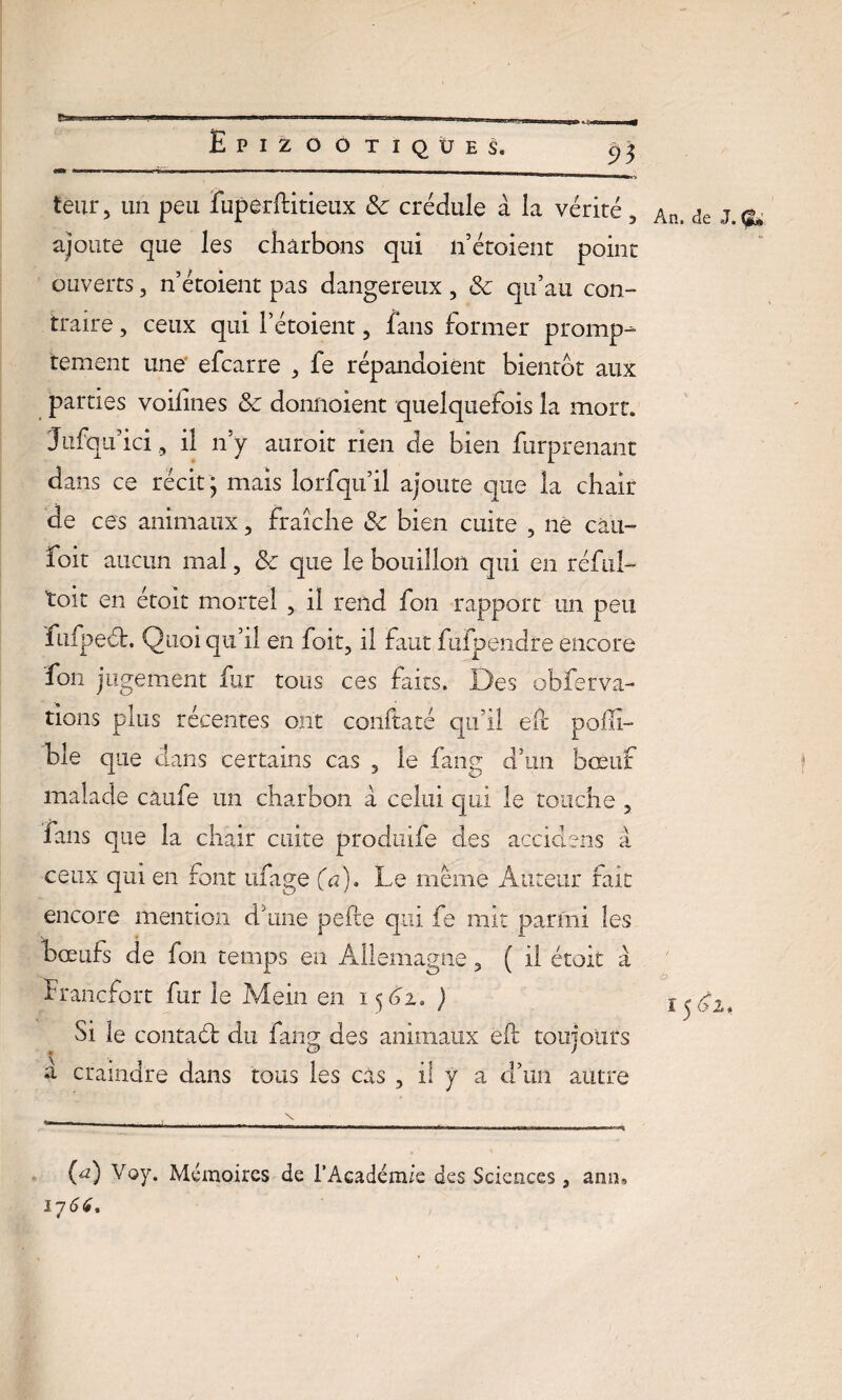 £3 tenir, un peu fuperftitieux 8c crédule à la vérité, Aa> de ajoute que les charbons qui n’étoient point ouverts , n’étoient pas dangereux, 8c qu’au con¬ traire , ceux qui Pétoient , fans former promp¬ tement une efcarre , fe répandoient bientôt aux parties voilines 8c donnoient quelquefois la mort. Jufquici, il n’y auroit rien de bien furprenant dans ce récit; mais lorfqu’il ajoute que la chair de ces animaux, fraîche 8c bien cuite , ne eau- foit aucun mal, 8c que le bouillon qui en réful- toit en étoit mortel , il rend fon rapport un peu fufpeét. Quoi qu’il en foit, il faut fufperidpe encore fon jugement fur tous ces faits. Des obferva¬ lions plus récentes ont conltaté qu’il éft poflï- ble que dans certains cas , le fang d’un bœuf malade caufe un charbon à celui qui le touche , fans que la chair cuite produife des accidens à ceux qui en font ufage (a). Le même Auteur fait encore mention dîme pefte qui fe mit parmi les bœufs de fon temps en Allemagne, ( il étoit a Francfort fur le Mein en 15^2. ) Si le conta6b du fang des animaux eft toujours a craindre dans tous les cas , il y a d’un autre (a) Voy. Mémoires de l’Académie des Sciences, 17 66. ami,