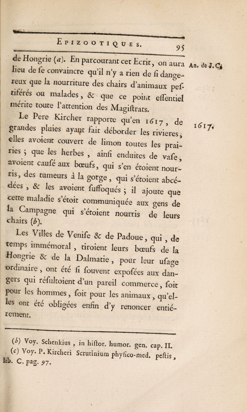 K 95 de Hongrie (a). En parcourant cet Ecrit, on aura lieu de fe convaincre qu’il n’y a rien de fi dange¬ reux que la nourriture des chairs d’animaux pef- nferes ou malades, & que ce point elTentiel mérite toute l’attention des Magiftrats. Le Pere Kircher rapporte qu’en iéhy, de grandes pluies ayaçt fait déborder les rivières, elles avoient couvert de limon toutes les prai- nés 5 que les herbes , ainfi enduites de vafe aboient caufé aux bœufs, qui s’en étoient nour¬ ris, des tumeurs â la gorge , qui s’étoient abcé- «ees , & les avoient fuffoqilés . ;j a-oute que cette maladie s’étoit communiquée aux gens de la Campagne qui s’étoient nourris de leurs chairs (b)c Les Villes de Venife & de Padoue, qui , de temps immémoral , tiroient leurs bœufs de la Hongrie & de la Dalmatie, pour leur ufa^e ordinaire, ont été fi fouvenr expofées aux dan¬ gers qui refultoient d’un pareil commerce, foit pour les hommes, foit pour les animaux, qu’el- leS onc été obligées enfin d’y renoncer entié- rement. (c) Voy. P. Kircheri Scrutinium phyfico-med. peftis lih, C. pag. ^7, An. de J,