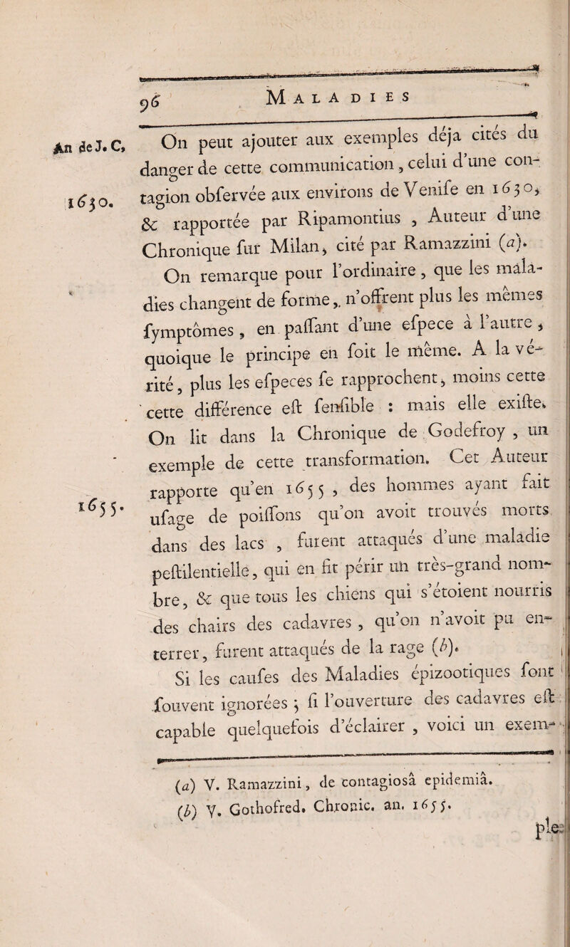 de J« C, i6$o. *e55- Maladies On peut ajouter aux exemples déjà cites du danger de cette communication, celui d une con¬ tagion obfervée aux environs de Venife en 163Oj & rapportée par Ripamontius , Auteur dune Chronique fur Milan, cité par Ramazzini (a). On remarque pour 1 ordinaire, que les mala¬ dies changent de forme,. n offrent plus les memes fymptômes , en palfant d’une efpece à l’autre, quoique le principe en foit le même. A la vé¬ rité, plus les efpeces fe rapprochent, moins cette ' cette différence eft fenfible : mais elle exifte. On lit dans la Chronique de Godefroy , un exemple de cette transformation. Cet Auteur rapporte qu’en 1655, des hommes ayant fait ufage de poiffons qu’on avoir trouvés morts dans des lacs , fuient attaqués d’une maladie peftilentieUe, qui en fit périr un très-grand nom¬ bre , & que tous les chiens qui s etoient nourris des chairs des cadavres , qu’on n’avoir pu en- terrer, furent attaqués de la rage (b). t Si les caufes des Maladies épizootiques font 1 jfouvent ignorées } li l’ouverture des cadavres eit capable quelquefois d’éclairer , voici un exemr-j - - - - -_ -1 ! | m1 ■ ■ ... (a) V. Ramazzini, de contagiosa epidemia. (Z>) Y, Gothofred. Ch,rouie, an. 1655. pleeb