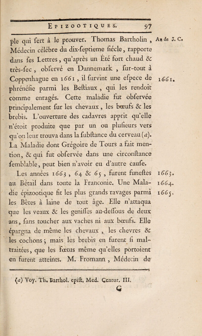 pie qui fert à le prouver. Thomas Bartholin , Médecin célébré du dixTeptieme fiécle, rapporte dans les Lettres, qu’après un Été fort chaud 3c très-fec , obfervé en Dannemark , fur-tout à Coppenhague en 1661 , il furvint une efpece de phrénéfie parmi les Beftiaux , qui les rendoit cômtfie enragés. Cette maladie fut obfervée principalement fur les chevaux, les boeufs 8c les brebis. L’ouverture des cadavres apprit quelle n’étoit produite que par un ou plufieurs vers qu’on leur trouva dans la fubftance du cerveau (#)• La Maladie dont Grégoire de Tours a fait men¬ tion, 8c qui fut obfervée dans une circonftance Semblable, peut bien n avoir eu d’autre caufe. Les années 1665 , 64 8c 65 , furent funeftes au Bétail dans toute la Franconie. Une Mala¬ die épizootique fit les plus grands ravages parmi les Bêtes a laine de tout âge. Elle n’attaqua que les veaux 8c les geniiTes aü-deflous de deux ans, fans toucher aux vaches ni aux bœufs. Elle épargna de même les chevaux , les chevres 8c les cochons ; mais les brebis en furent fi mal¬ traitées, que les fœtus même qu’elles pôrtoient en furent atteints. M. Fromanil , Médecin de (a) Voy. Th. Barthol. epift, Med. Gemur, III. G An de J. C® 166 166^» 166