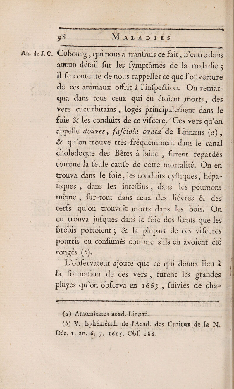 An. de J,c. Cobourg 5 qui nous a tranfmis ce fait, n’entre dans aiîcun détail fur les fymptômes de la maladie ; il fe contente de nous rappeller ce que l’ouverture de ces animaux offrit à l’infpeétion. On remar¬ qua dans tous ceux qui en étoient morts 5 des vers cucurbitains , logés principalement dans le foie 5c les conduits de ce vifcere/ Ces vers qu’on appelle douves, fafciola ovatd de Linnæus (a) „ ôc qu’on trouve très-fréquemment dans le canal cholédoque des Bêtes à lame , furent regardés comme la feule caufe de cette mortalité. On en trouva dans le foie 5 les conduits cyfliques, hépa¬ tiques , dans les inteflins 3 dans les poumons même ? fur-tout dans ceux des lièvres & des cerfs qu’on trouveit morts dans les bois. On en trouva jufqixes dans le foie des fœtus que les brebis portaient} ôc la plupart de ces vifeeres pourris ou confumés comme s’ils en avoient été rongés (6), L’obfervateur ajoute que ce qui donna lieu à la formation de ces vers , furent les grandes f pluyes qu’on obferva en 166$ 5 fuivies de cha- (a) Amœni tares acad. Linnæi-, O V. Ephémérid. de l’Acad. des Curieux de la N*