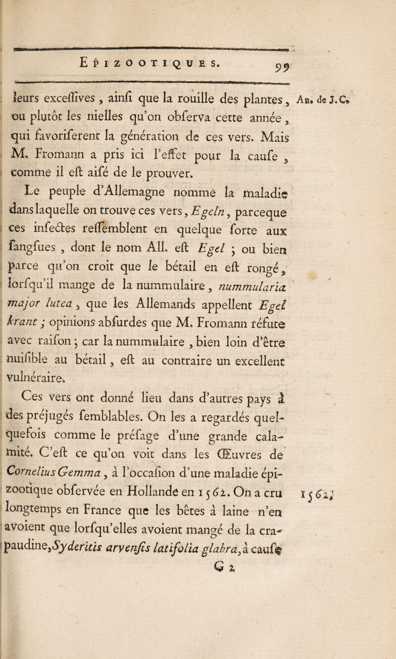 99 leurs exceiïîves 5 ainfi que la rouille des plantes, Ab» de j.C* ou plutôt les nielles qu’on obferVa cette année, qui favoriferent la génération de ces vers. Mais M» Fromann a pris ici l’effet pour la caufe , comme il eft aifé de le prouver. Le peuple d’Allemagne nomme la maladie dans laquelle on trouve ces vers, Egeln, parceque ces infedes reffemblent en quelque forte aux fangfues , dont le nom AIL eft Egd ; ou bien parce qu’on croit que le bétail en eft rongé % lorfqu’il mange de la nummulaire, nummularia. major lutea A que les Allemands appellent Egd krant ; opinions abfurdes que M, Fromann réfute avec raifon * car la nummulaire 5 bien loin d’être nuifible au bétail, eft au contraire un excellent vulnéraire» Ces vers ont donné lieu dans d’autres pays 1 des préjugés femblables. On les a regardés quel* quefois comme le préfage d’une grande cala¬ mite, C eft ce qu’on voit dans les Œuvres de Cornélius Gemma , à l’ûccaiion d’une maladie épi¬ zootique obfervée en Hollande en 15 61. On a cm 1 j Gxl longtemps en France que les bêtes à laine n’en 1 avoient que lorfqu’elles avoient mangé de la crar paudine36yderird aryenfis latifolia glabra,â cauff-