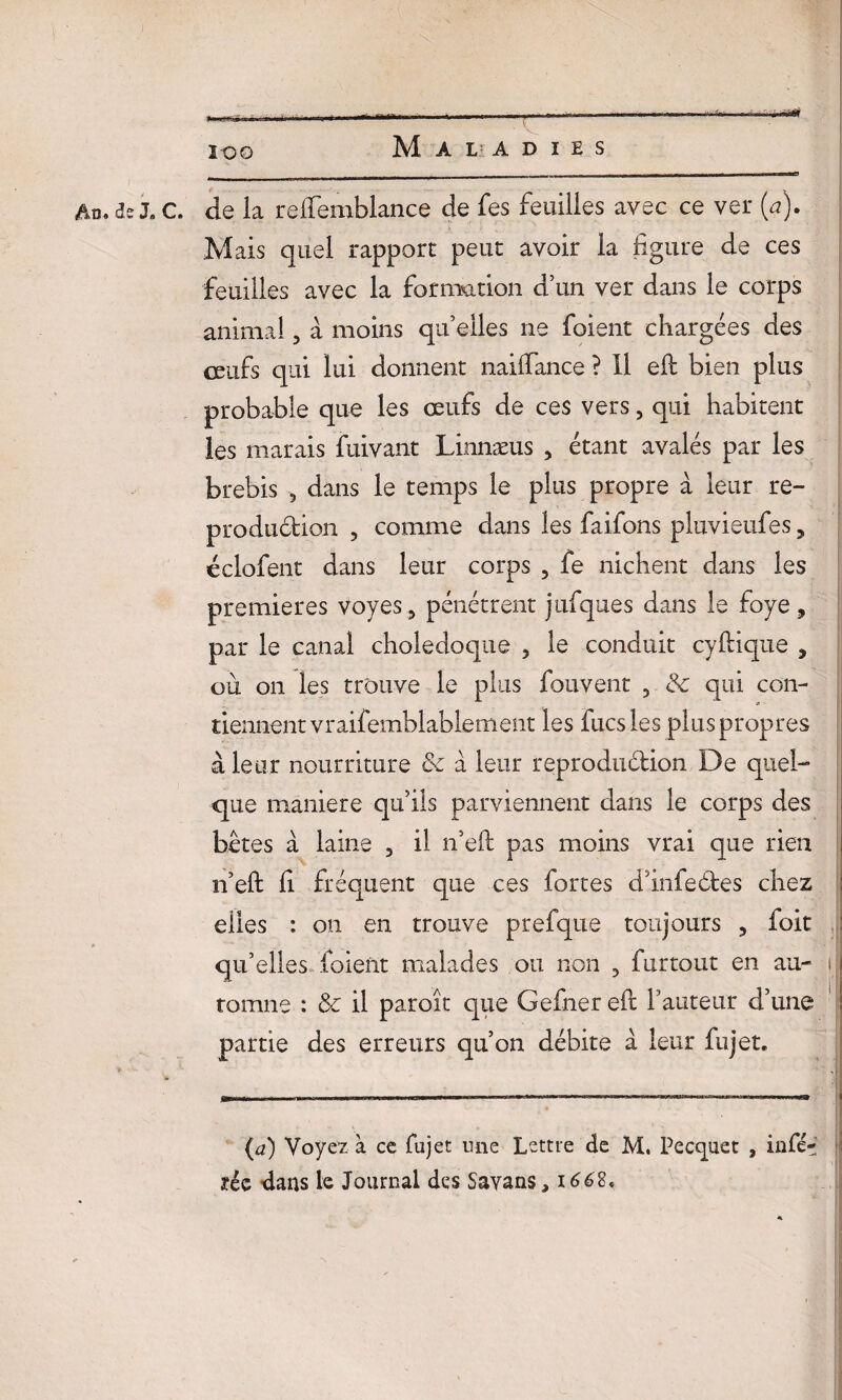 g .. . .. . à-■ ■■ » ■ ■ - . I — - - - • I ■-*** ico Maladies _ _ __ - - - -.- —- Ad. 3e J» c. de la relfemblance de fes feuilles avec ce ver (a). Mais quel rapport peut avoir la ligure de ces feuilles avec la formation d’un ver dans le corps animal, a moins qu’elles ne foient chargées des œufs qui lui donnent nailfance ? 11 efb bien plus probable que les œufs de ces vers, qui habitent les marais fuivant Linnæus > étant avalés par les brebis , dans le temps le plus propre à leur re¬ production , comme dans les faifons pluvieufes ? éclofent dans leur corps , fe nichent dans les premières voyes, pénétrent jufques dans le foye 9 par le canal cholédoque , le conduit cyhique , où on les trouve le plus fouvent 3 & qui con¬ tiennent vraifemblablement les fucs les plus propres à leur nourriture & à leur reproduétion De quel¬ que maniéré qu’ils parviennent dans le corps des bêtes à laine 3 il n’eft pas moins vrai que rien n’eft h fréquent que ces fortes dlnfeétes chez elles : on en trouve prefque toujours 3 foit qu’elles foient malades ou non , furtout en au- }J tomne : & il paroît que Gefner efl l’auteur d’une partie des erreurs qu’on débite à leur fujet. (a) Voyez à ce fujet une Lettre de M. Pecquet , infé- ?ée dans le Journal des Savans, 1662,