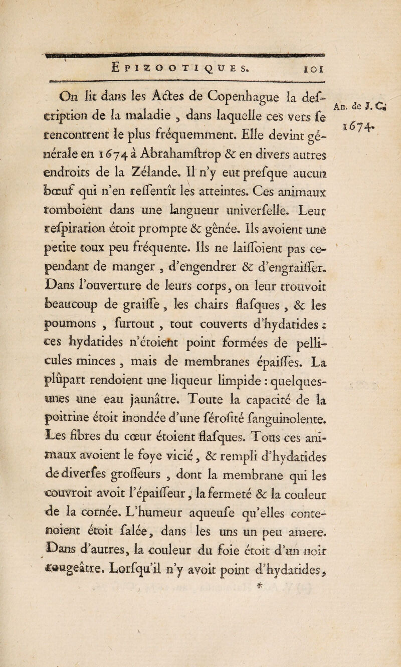 On lit dans les A êtes de Copenhague la des¬ cription de la maladie 5 dans laquelle ces vers fe rencontrent le plus fréquemment. Elle devint gé¬ nérale en i £74 à Abrahamftrop 8c en divers autres endroits de la Zélande. Il n’y eut prefque aucun bœuf qui n’en relfentît les atteintes. Ces animaux tomboient dans une langueur univerfelie. Leur refpiradoa étoit prompte 8c gênée. Ils avoient une petite toux peu fréquente. Ils ne lailfoient pas ce¬ pendant de manger . d’engendrer 8c d’engraiffer. Dans l’ouverture de leurs corps, on leur trouvait beaucoup de graifie 3 les chairs flafques , 8c les poumons , furtout , tout couverts d’hydatides : ces hydatides 11’étoiefit point formées de pelli¬ cules minces , mais de membranes épaiffes. La plûpart rendoient une liqueur limpide : quelques- unes une eau jaunâtre. Toute la capacité de la poitrine étoit inondée d’une férolité fanguinolente. Les fibres du cœur étoient flafques. Tous ces ani¬ maux avoient le foye vicié, 8c rempli d’hydatides dediverfes groflèurs , dont la membrane qui les couvroit avoir l’épaiffeur, la fermeté 8c la couleur de la cornée. L’humeur aqueufe qu’elles conte- noient étoit falée, dans les uns un peu araere. Dans d’autres3 la couleur du foie étoit d’un noir C^ugeâtre. Lorfqu’il n’y avoit point d’hydatides* An. âe J. Cm î^74*
