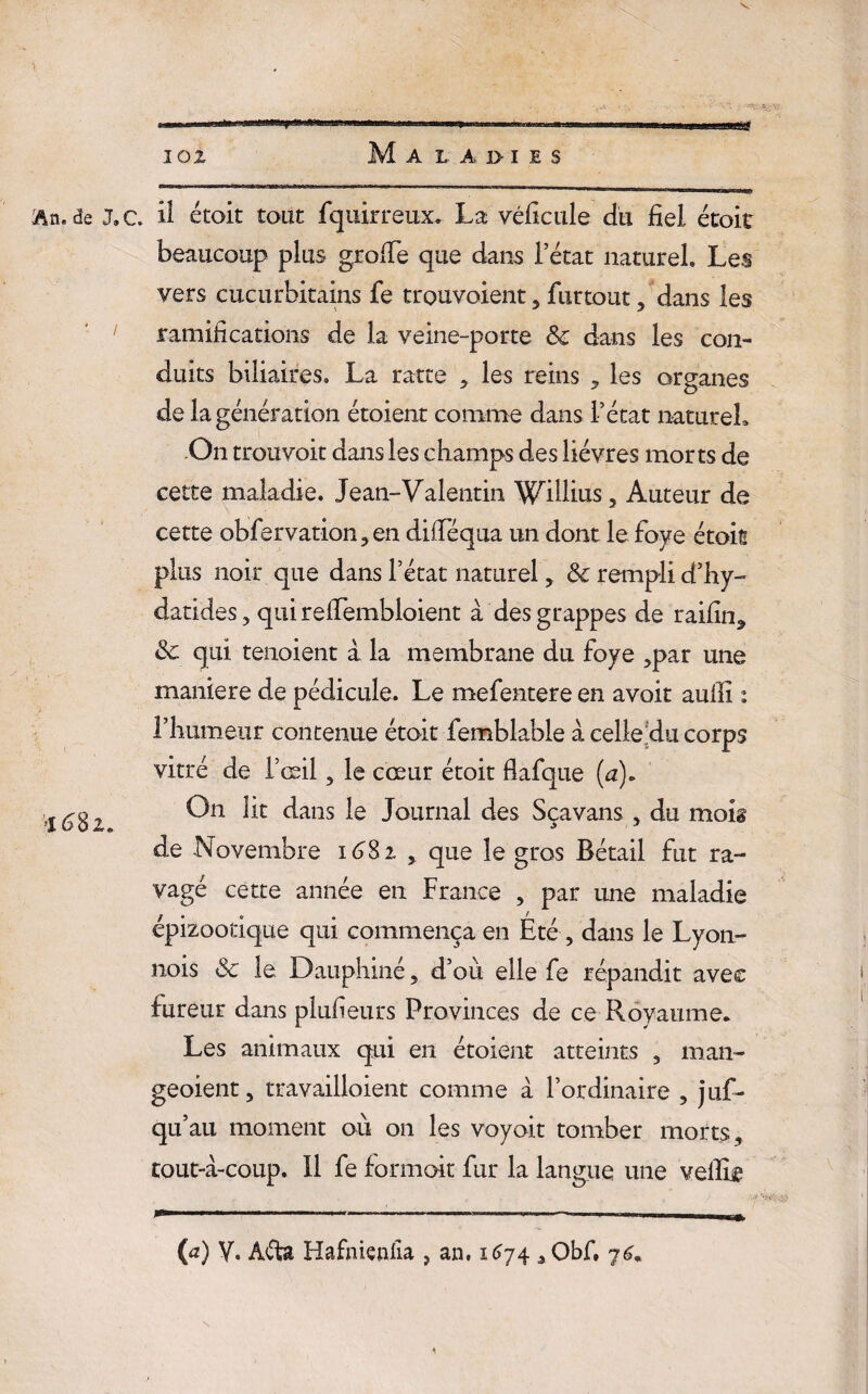 lox Maladies An.de J» G il étoit tout fquirreux. La véficule du fiel étoit beaucoup plus greffe que dans 1 état naturel. Les vers cuçurbitains fe trouvoient, furtout, dans les ramifications de la veine-porte &c dans les con¬ duits biliaires. La ratte 3 les reins les organes de la génération étoient comme dans l’état naturel. On trouvoit dans les champs des lièvres morts de cette maladie. Jean-Valentin WüliuSj Auteur de cette observation 3 en difféqua un dont le foye étoit plus noir que dans l’état naturel, & rempli d’hy- datides 5 qui reiTembloient à des grappes de raifin* & qui tenoient à la membrane du foye ,par une maniéré de pédicule. Le mefentere en avoir aufil : l’humeur contenue étoit femblable à celle du corps vitré de l’oeil 5 le cœur étoit flafque (a). 1^82 É)n ^ans J°urnal ^es Sçavans , du moig de Novembre 1682 , que le gros Bétail fut ra¬ vagé cette année en France , par une maladie épizootique qui commença en Été , dans le Lyon- nois 3c le Dauphiné, d’où elle fe répandit avec fureur dans plufieurs Provinces de ce Royaume. Les animaux qui en étoient atteints , man- geoient, travailloient comme à l’ordinaire , juf- qu’au moment où on les voyait tomber morts, tout-à-coup. 11 fe formoit fur la langue une vellie (a) y. Afta Hafnienfia , an. 1674 5 Obf. 7 \\