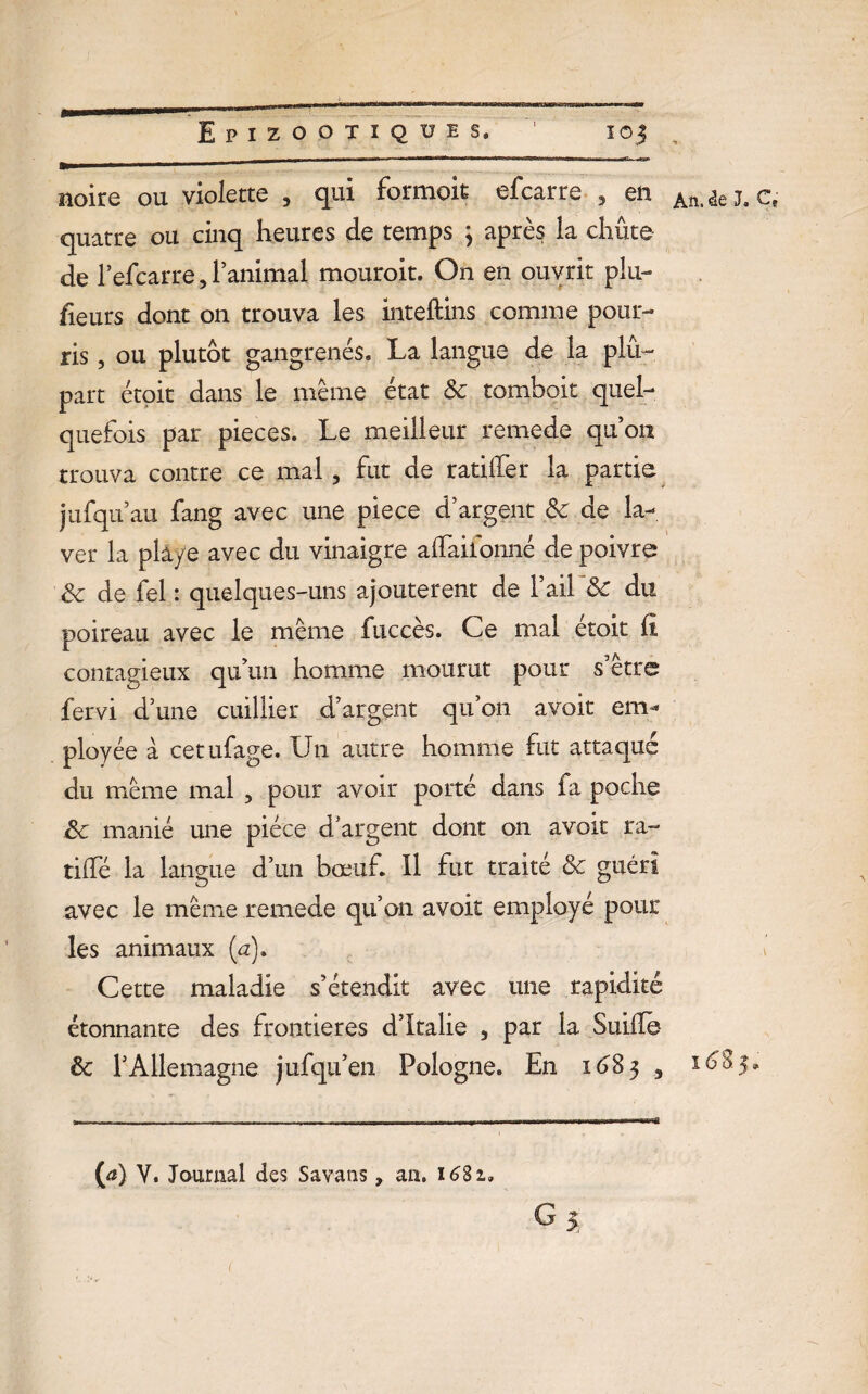 , noire ou violette , qui formoit efcarre , en Atti ie Ja Ct quatre ou cinq heures de temps 3 après la chute de l’efcarre, l’animal mouroit. On en ouvrit plu¬ sieurs dont on trouva les inteftins comme pour¬ ris , ou plutôt gangrenés. La langue de la plu¬ part étoit dans le même état 8c tomboit quel¬ quefois par pièces. Le meilleur remede qu on trouva contre ce mal, fut de ratifier la partie jufqu’au fang avec une piece d argent 8c de la¬ ver la pla/e avec du vinaigre afiTaiionné de poivre 8c de fel : quelques-uns ajoutèrent de 1 ail 8c du poireau avec ie même fuccès. Ce mal étoit il contagieux qu’un homme mourut pour s’être fervi d’une cuillier d’argent qu’on avoit em¬ ployée à cetufage. Un autre homme fut attaque du même mal , pour avoir porté dans fa poche 8c manié une pièce d’argent dont on avoit ra- tilfé la langue d’un bœuf. Il fut traité 8c guéri avec le même remede qu’on avoit employé pour les animaux (u). v Cette maladie s’étendit avec une rapidité étonnante des frontières d’Italie , par la Suiile- 8c T Allemagne jufqu’en Pologne. En 1^83 , 1685» (a) Y. Journal des Savans, an. 1681.
