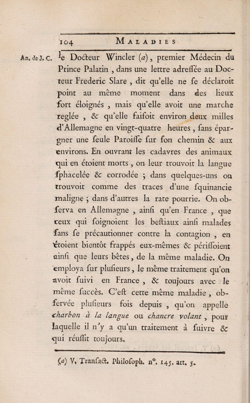 An. dfcj*c. ^e Doéteur Wîncler (a) > premier Médecin du Prince Palatin ? dans une lettre adreffée au Doc¬ teur Frédéric Slare , dit qu’elle ne fe déclaroit point au même moment dans des lieux fort éloignés 3 mais quelle avoir une marche réglée , & qu elle faifoit environ deux milles d’Allemagne en vingt-quatre heures , fans épar¬ gner une feule Pâroiiïe fur fon chemin aux environs. En ouvrant les cadavres des animaux qui en étoient morts 5 on leur trouvoit la langue fphacelée & corrodée ; dans quelques-uns on trouvoit comme des traces d’une fquinancie maligne ; dans d’autres la rate pourrie. On ob~ fer va en Allemagne 5 ainli qu’en France , que ceux qui foignoient les beftiaux ainli malades fans fe précautionner contre la contagion , en 'étoient bientôt frappés eux-mêmes & périlïoient ainfi que leurs bêtes ? de la même maladie. On employa fur plufieurs , le même traitement qu’on avoit fuivi en France , & toujours avec le même fuccès. C’eft cette même maladie 5 ob- fervée pkxlieiirs fois depuis > qu’on appelle charbon à la langue ou chancre volant > pour laquelle il iriy a qu’un traitement a fuivre ôc qui réulïit toujours.