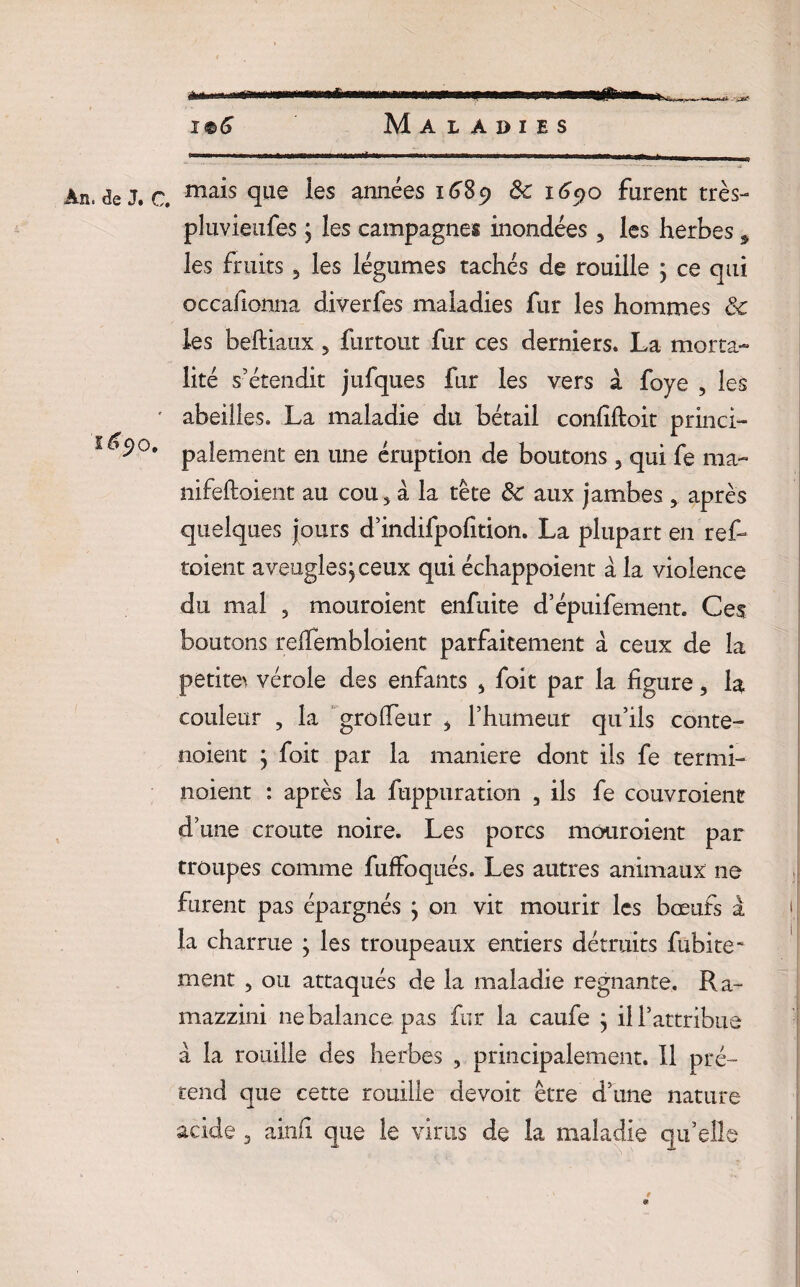 î®6 Maladies An. de J. c. ma^s Si116 ^es années 1^89 Sc 1690 furent très- pluvieufes j les campagnes inondées 3 les herbes ÿ les fruits 5 les légumes tachés de rouille j ce qui occafionna diverfes maladies fur les hommes ôc les beftiaux 5 furtout fur ces derniers. La morta¬ lité s’étendit jufques fur les vers à foye , les ' abeilles. La maladie du bétail confiftoit princi- '^9°* paiement en une éruption de boutons 5 qui fe ma- nifeftoient au cou* à la tête Sc aux jambes 3, après quelques jours d’indifpofition. La plupart en ref- toient aveugles,ceux qui échappoient à la violence du mal 5 mouroient enfuite d’épuifement. Ces boutons relTembloient parfaitement a ceux de la petites vérole des enfants s foit par la figure, la couleur , la grolfeur * l’humeur qu’ils conte- noient ; foit par la maniéré dont ils fe termi- noient : après la fuppuration 3 ils fe couvroient d’une croûte noire. Les porcs mouroient par troupes comme fuffoqués. Les autres animaux ne furent pas épargnés } on vit mourir les bœufs à la charrue ; les troupeaux entiers détruits fubite- ment 3 ou attaqués de la maladie régnante. Ra- mazzini ne balance pas fur la caufe } il l’attribue à la rouille des herbes , principalement. Il pré¬ tend que cette rouille devoir être d’une nature acide 3 ainfi que le virus de la maladie qu’elle