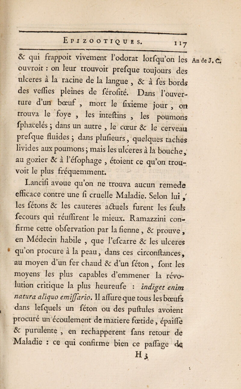 n7 & qui frappoit vivement l’odorat lorfqu’on les ouvroit : on leur trouvoit prefque toujours des ulcérés à la racine de la langue , & à fes bords des vellies pleines de férofité. Dans l’ouver¬ ture d un bœuf , mort le fixieme jour , oit trouva le foye , les inteflins , les poumons fphaceles, dans un autre , le cœur Sc le cerveau prefque fluides ; dans plufieurs, quelques taches livides aux poumons ; mais les ulcérés à là bouche, au gozier Sc a 1 efophage , étoient ce qu’on trou¬ voit le plus fréquemment. Lancifi avoue qu on ne trouva aucun remede efficace contre une fi cruelle Maladie. Selon lui , les fêtons Sc les cautères aétuels furent les feuîs fecours qui réuffirent le mieux. Ramazzini con¬ firme cette obfervation par la fienne , Sc prouve , en Médecin habile , que l’efcarre Sc les ulcérés * qu on procure à la peau, dans ces circonftances, au moyen d’un fer chaud Sc d’un féton , font les moyens les plus capables d’emmener la révo¬ lution critique la plus heureufe : indiget enim natura aliquo emîjfario. Il aflixre que tous les bœufs dans lefquels un féton ou des puftules avoient procuré un écoulement de matière fœtide, épaifle Sc purulente , en réchappèrent fans retour de Maladie ; ce qui confirme bien ce paflàge H*