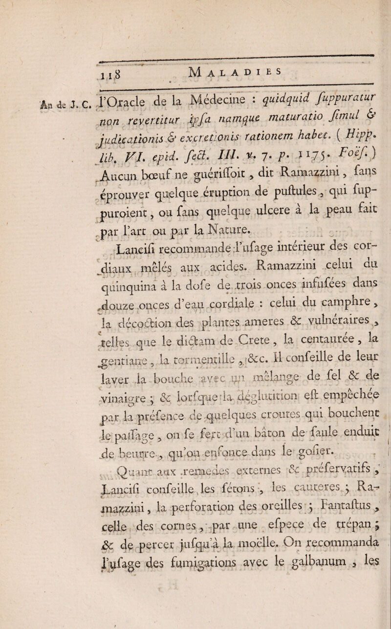 An 4e J» C, TQ,racle de la Médecine : quidquid fuppuratur non rcvertitur ipfa natnque maturatio fimul & judkationis & exaetionh rationem habet. ( Htp'p. 4MF* figS- J//‘* 7- />• ^75- jVucun bœuf ne guétilïoit * dit Ramazzmi > fans éprouver quelque éruption de pullules , qui fup- puroîent, ou fans quelque ulcéré a la peau fait „par l’art ou par la Nature. Laneili recommande l’ufage intérieur des cor¬ diaux mêlés aux acides. Ramazzini celui du *'  - quinquina à la dofe de .trois onces infufees dans Mouze onces d’eau cordiale : celui du camphre > la décoétion des plantes.ameres 8c vulnéraires % telles que le di&am de Crete, la centaurée , la ^gentiane 5 la tormentilie 5 &c. il confeille de leur laver la bouche avec ixn mélange de fei 8c de vinaigre ; & lorsque da déglutition; eft empêchée par la préfence de .quelques croûtes qui bouchent le pu liage , on fe fejrt d. un bacon de faille enduit de beurre , qu’on .enfonce dans le goder. Quant aux aemedes externes 8ç préferyatifs , Lancifi confeille les fêtons, les çauteresq Ra- inazzini, la perforation des oreilles * Fantaftus , celle des cornes , -par une efpece de trépan ; 8c de percer jufqua la moelle. On recommanda l’ufage des fumigations avec le galbanum * les