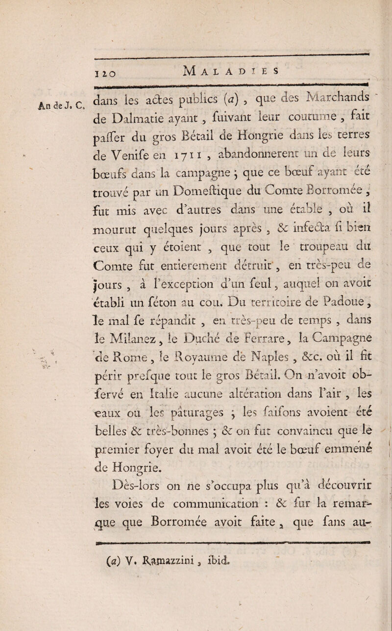 - ' v An de J. C dans *es a(^es Pu^iCS (a) > clue ^es Marchands de Dalmatie ayant , fuivant leur coutume ? fait paiTer du gros Bétail de Hongrie dans les terres de Venife en 1711 , abandonnèrent un de leurs bœufs dans la campagne} que ce bœuf ayant été trouvé par un Domeftique du Comte Borromée , fut mis avec d’autres dans une étable 5 où iî mourut quelques jours après 5 & infeéla fi bien ceux qui y étoient , que tout le troupeau du Comte fut entièrement détruit 3 en très-peu de Jours , à l’exception d’un feul, auquel on avoir ‘établi un féton au cou. Du territoire de Padoue 3 le mal fe répandit ? en très-peu de temps , dans le Milanez > le Duché cle Ferrare, la Campagne - f cle Rome , le Royaume dë Naples 5 Ôcc. où il fie périr prefque tout le gros Bétail, On n’avoit ob- fervé en Italie aucune altération dans l’air , les eaux ou les pâturages ; les faifons avoient été belles & très-bonnes ; <k on fut convaincu que le premier foyer du mai avoir été le bœuf emmené de Hongrie. O Dès-lors on ne s^occupa plus qu’à découvrir les voies de communication : & fur la remar1- que que Borromée avoir faite 2 que fans au-. (a) Y. Ratnazzim 3 ibid /