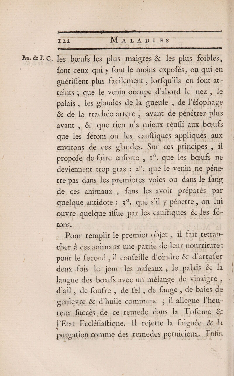 M A L A D I ES Ap.de J. c, les bœufs les plus maigres & les plus foibles5 font ceux qui y font le moins expofés 3 ou qui en guériffent plus facilement, lorsqu’ils en font at¬ teints j que le venin occupe d’abord le nez 3 le palais ? les glandes de la gueule , de l’éfophage Sc de la trachée artere 3 avant de pénétrer plus avant 5 Sc que rien n’a mieux réuffi aux bœufs que les fêtons ou les cauitiques appliqués aux environs de ces glandes. Sur ces principes , il propofe de faire enforte 3 i°. que les bœufs ne deviennent trop gras : i°. que le venin ne péné¬ tré pas dans les premières voies ou dans le farig de ces animaux 5 fans les avoir préparés par quelque antidote : 30. que s’il y pénétré, on lui ouvre quelque ifïue par les cauüiques Sc les fê¬ tons. Pour remplir le premier objet 5 il fait retran¬ cher à ces animaux une partie de leur nourriture: pour le fécond 3 il confeille d’oindre Sc d arrofer deux fois le jour les nafeaux 5 le palais Sc la j- langue des bœufs avec un mélange de vinaigre , d’ail 5 de foufre 5 de fel , de fange , de baies de cœnievre Sc d’huile commune ; il allégué l’heu- reux fuccès de ce rernede dans la Tofcane Sc l’Etat Eccléfiaftiqne. Il rejette la faignée Sc la purgation comme des remedes pernicieux. Enfin ,