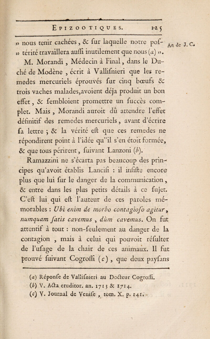 55 nous tenir cachées, 3c fur laquelle notre pof- An de j c< 55 térité travaillera aulîi inutilement que nous (a) 55. M. Morandi , Médecin à Final, dans le Du¬ ché de Modène , écrit à Vallifnieri que les re- medes mercuriels éprouvés fur cinq bœufs 3c trois vaches malades,avoient déjà produit un bon effet, 3c fembloient promettre un fuccès com¬ plet. Mais , Morandi auroit dû attendre l’effet définitif des remedes mercuriels, avant d’écrire fa lettre ; 3c la vérité eft que ces remedes ne répondirent point à l’idée qu’il s’en étoitformée* 3c que tous périrent, fuivant Lanzoni (/?). Ramazzini ne s’écarta pas beaucoup des prin¬ cipes qu’avoit établis Lancifi : il infifte encore plus que lui fur le danger de la communication * 3c entre dans les plus petits détails à ce fujet. C’eft lui qui eft l’auteur de ces paroles mé¬ morables : Ubi enim de morbo contagiofo agicur9 numquam fatis cavemus , dura cavemus. On fut attentif à tout : non-feulement au danger de la O contagion , mais à celui qui pouvoir réfulter de l’ufage de la chair de ces animaux. Il fut prouvé fuivant Cogroffi (c) , que deux payfans (a) Réponfe de Vallifnieri au Do&eur Cogroffi. (b) V. A&a eruditor. an. 1713 & 1714. (c) Y. Journal de Yenife , tom. X, p. 141. -