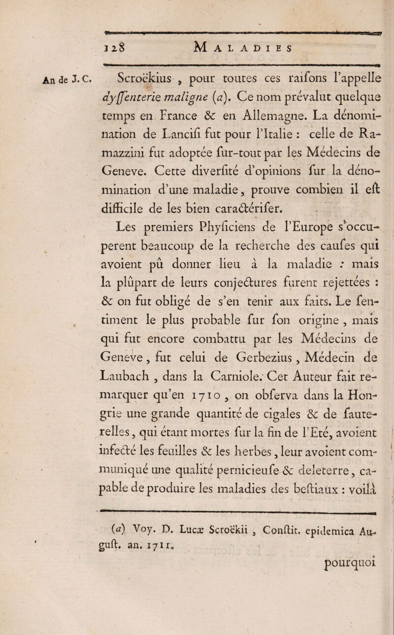 An <3e J. C. Scroëkius , pour toutes ces raifons l’appelle dysenterie maligne (a). Ce nom prévalut quelque temps en France Sc en Allemagne. La dénomi¬ nation de Lancifi fut pour l’Italie : celle de Ra- mazzini fut adoptée fur-tout par les Médecins de Geneve. Cette diverlité d’opinions fur la déno¬ mination d’une maladie, prouve combien il eft difficile de les bien caraétérifer. Les premiers Phyficiens de l’Europe s'occu¬ pèrent beaucoup de la recherche des cauies qui avoient pu donner lieu à la maladie : mais la plupart de leurs conjectures furent rejettées t Sc on fut obligé de s’en tenir aux faits. Le feti- timent le plus probable fur fon origine , mais qui fut encore combattu par les Médecins de Geneve, fut celui de Gerbezius , Médecin de Laubach , dans la Carniole. Cet Auteur fait re¬ marquer qu’en 1710, on obferva dans la Hon¬ grie une grande quantité de cigales Sc de faute- relies, qui étant mortes fur la fin de l’Eté, avoient infeété les feuilles Sc les herbes, leur avoient com¬ muniqué une qualité pernicieufe Sc deleterre, ca¬ pable de produire les maladies des beftiaux : voila (a) Voy. D. Lucæ Sçro'ekii , Conflit, epnîemica Au- gufl. an. 1711» pourquoi