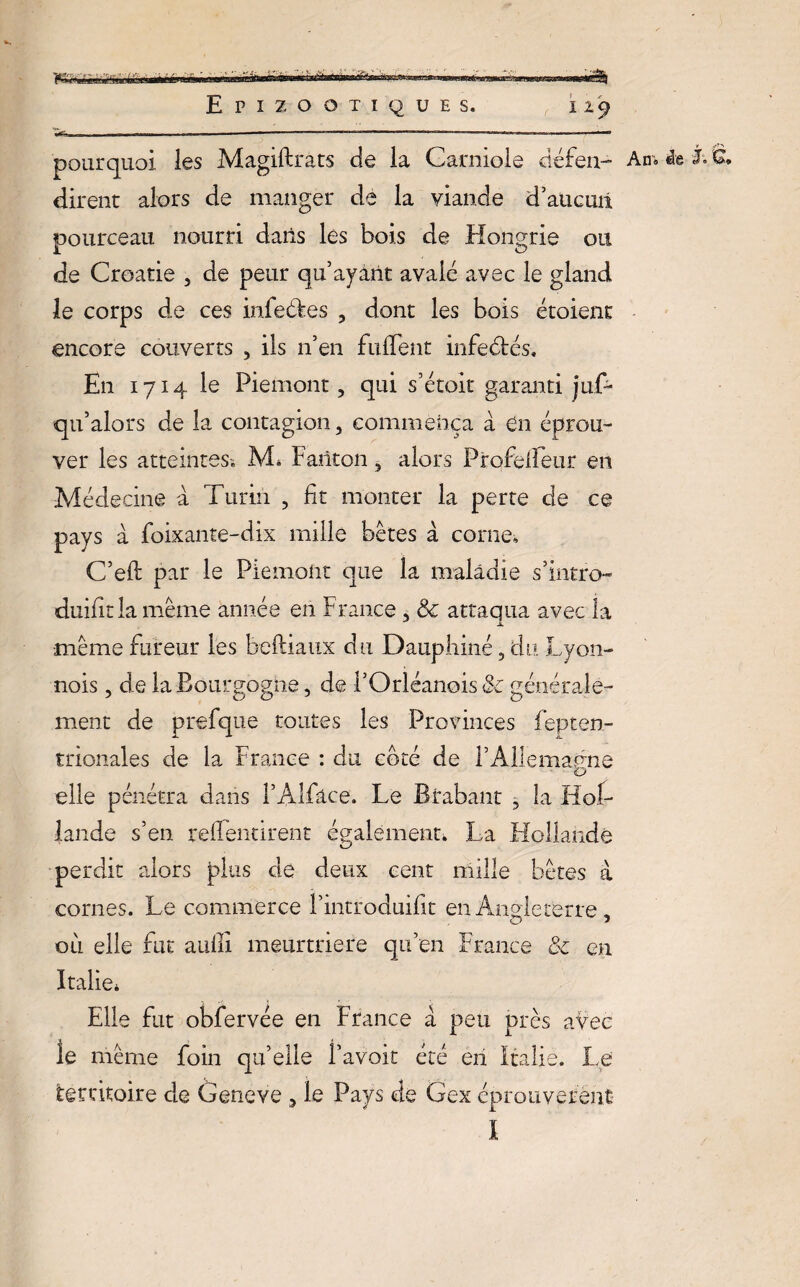  ■!» A. Epizootiques. 129 -T, — ■■■T —***— -—  ' ' ‘ .- * — pourquoi les Magiftrats de la Garniole défen- Am i& L G, dirent alors de manger de la viande d’aucuii pourceau nourri dans les bois de Hongrie ou de Croatie , de peur qu’ayant avalé avec le gland le corps de ces infeékes , dont les bois étaient encore couverts , ils n’en fuflent infedtés. En 1714 le Piémont, qui s’étoit garanti juC- qu’alors de la contagion, commença à en éprou¬ ver les atteintes-. JVL Fariton, alors Profelfeur en Médecine a Turin , fit monter la perte de ce pays à foixante-dix mille bêtes à corne, C’eft par le Piémont que la maladie s’intro- duifitla meme année en France , & attaqua avec la même fureur les beftiaux du Dauphiné, du Lyon- nois, de la Bourgogne, de l’Orléanois & générale¬ ment de prefque toutes les Provinces l’epten- trionales de la France : du coté de l’Allemagne elle pénétra dans l’Alfâce. Le Brabant , la Hol¬ lande s’en refleurirent également* La Hollande perdit alors plus de deux cent mille bêtes à cornes. Le commerce l’introduifit en Angleterre , où elle fut aufll meurtrière qu’en France & en Italie* Elle fut obfervée en France à peu près avec le même foin qu’elle l’avoit été en Italie. Le territoire de Geneve , le Pays de Gex éprouvèrent I