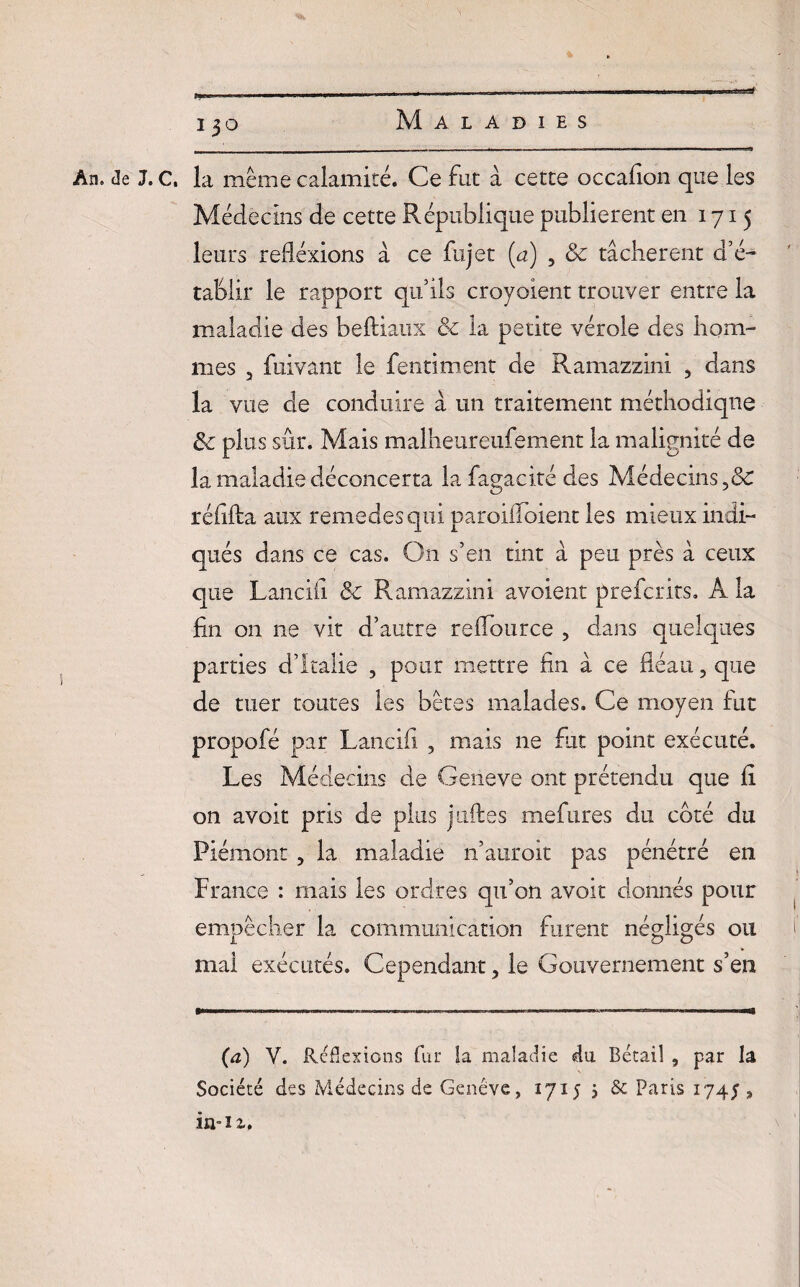 i3o An. de J.c, la même calamité. Ce fat à cette occafion que les Médecins de cette République publièrent en 1715 leurs réflexions à ce fujet (a) , & tâchèrent d’é¬ tablir le rapport qu’ils croyoient trouver entre la maladie des beftiaux & la petite vérole des hom¬ mes 3 fuivant le fentiment de Ramazzini ? dans la vue cle conduire à un traitement méthodique & plus sûr. Mais malheureufement la malignité de la maladie déconcerta lafagacité des Médecins réflfla aux remedesqui paroifloient les mieux indi¬ qués dans ce cas. On s’en tint à peu près à ceux que Lancili & Ramazzini avoient preferits. A la lin on ne vit d’autre reflource ? dans quelques parties d’Italie , pour mettre fin â ce fléau, que de tuer toutes les bêtes malades. Ce moyen fut propofé par Lancifi , mais ne fut point exécuté. Les Médecins de Geneve ont prétendu que li on avoit pris de plus j uftes mefures du coté du Piémont, la maladie n’auroit pas pénétré en France : mais les ordres qu’on avoit donnés pour empêcher la communication furent négligés ou ) mai exécutés. Cependant, le Gouvernement s’en (a) Y. Réflexions fur la maladie du Bétail , par la Société des Médecins de Genève, 1715 5 & Paris 174; s in-iz.
