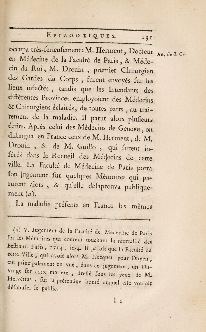 w.rr-i- .. . .. ... Epizoo TIQUES. occupa très-ferieufement : M. Herment, Doéteur » . . 7 Ans de J. L* en Medecine de la Faculté de Paris 3 8c Méde- ' cin du Roi , Ms Drouin , premier Chirurgien des Gardes du Corps , furent envoyés fur les lieux infectes , tandis que les Intendants des différentes Provinces employoient des Médecins 8c Chirurgiens éclairés, de toutes parts 5 au trai¬ tement de la maladie» Il parut alors plufieurs écrits. Après celui des Médecins de Geneve, on diftingua en France ceux de M. Herment, de M, Drouin 5 8c de M. Guillo , qui furent in¬ férés dans le Recueil des Médecins de cette ville» La Faculté de Médecine de Paris porta fon jugement fur quelques Mémoires qui pa¬ rurent alors 3 8c quelle défaprouva publique¬ ment (u)8 La maladie préfenta en France les memes (*) V‘ JuSement de la Faculté de Médecine de Paris fur les Mémoires qui courent touchant la mortalité des Beftiaux. Paris, 1714, in-4. Il parole que la Faculté de cette Ville, qui avoit alors M* Hecquet pour Doyen , eut principalement en vue, dans ce jugement, un Ou¬ vrage fur cetre matière , dre/Té fous les yeux de M« le venus , fur la prétendue bonté duquel die vouloir deiabuier le public,