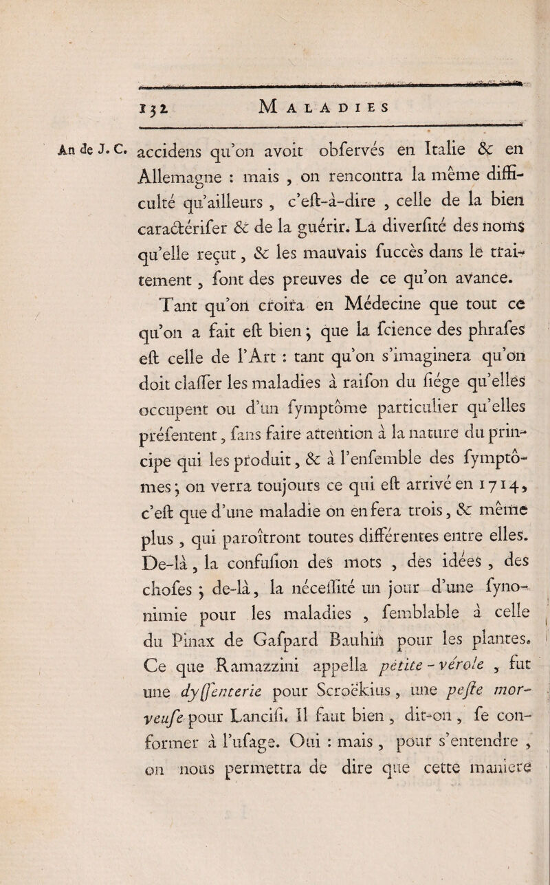 .. - - .. .^ ■»■ - , • ï$i Maladies . . . - -- - -- An de J. C. accidens qu’on avoir obfervés en Italie & en Allemagne : mais , on rencontra la meme diffi¬ culté qu’ailleurs 3 c’eft-à-dire 5 celle de la bien cara&érifer êc de la guérir. La diverfité des noms qu’elle reçut, & les mauvais fuccès dans le trai¬ tement 5 font des preuves de ce qu’on avance. Tant qu’on ciroira en Médecine que tout ce qu on a fait elt bien ; que la fcience des phrafes eft celle de l’Art ; tant qu’on s’imaginera qu’on doit daller les maladies à raifon du liège qu’elles occupent ou d’un fymptome particulier qu’elles préfentent 3 fans faire attention à la nature du prin¬ cipe qui les produit , & à l’enfemble des fympto- mes; on verra toujours ce qui eft arrivé en 1714, c’eft que d’une maladie on en fera trois, &c meule plus, qui paraîtront toutes différentes entre elles. De-la 5 la confulion des mots , des idées , des chofes y de-là, la néceffité un jour d’une fyno- nimie pour les maladies , femblable à. celle du Pinax de Gafpard Bauhift pour les plantes, j Ce que Ramazzini appella petite - vérole , fut une dysenterie pour Scrockius , une pefle mor- veufe pour Lanciln II faut bien 5 dit-on , fe con¬ former à l’ufage. Oui : mais, pour s’entendre , on nous permettra de dire que cette maniéré