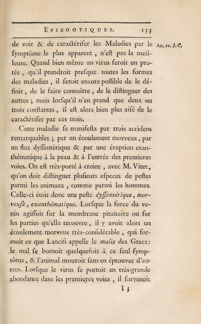 t EpiZO OTI Q UES. 13 5 de voir 3c de çara&érifer les Maladies par le An.av. J.C. fymptôme le plus apparent n’eft pas la meil¬ leure. Quand bien même un virus feroit un prê¬ tée , qu’il prendroit prefque toutes les formes des maladies , il feroit encore pollible de le dé¬ finir 5 de le faire çonnoître , de le diftinguer des autres j mais lorfqu’il n’en prend que deux ou trois confiantes, il eft alors bien plus aifé de le caraétérifer par ces trois! Cette maladie fe manifefia par trois accidens remarquables par un écoulement morveux, par un flux d y fient crique 3c par une éruption exan¬ thématique à la peau 3c à l’entrée des premières voies. On eft très-porté à croire , avec M. Vitet, qu’on doit diftinguer plufieurs efpeces de peftes parmi les animaux 5 comme parmi les homme?. Celle-ci étoit donc une pefte dysentérique, mor- veufe, exanthématique. Lorfque la force du ve¬ nin agifioit fur la membrane pituitaire ou fur les parties qu’elle recouvre, il y avoir alors un écoulement morveux très-confidérable , qui for- moit ce que Lancili appelle le malts des Grecs : le mal fe bornoit quelquefois a, ce feul fymp- tome, 3c l’animal mouroit fans en éprouver d’au¬ tres. Lorfque le virus fe portoit en très-grande abondance dans les premières voies z il furveiiQk