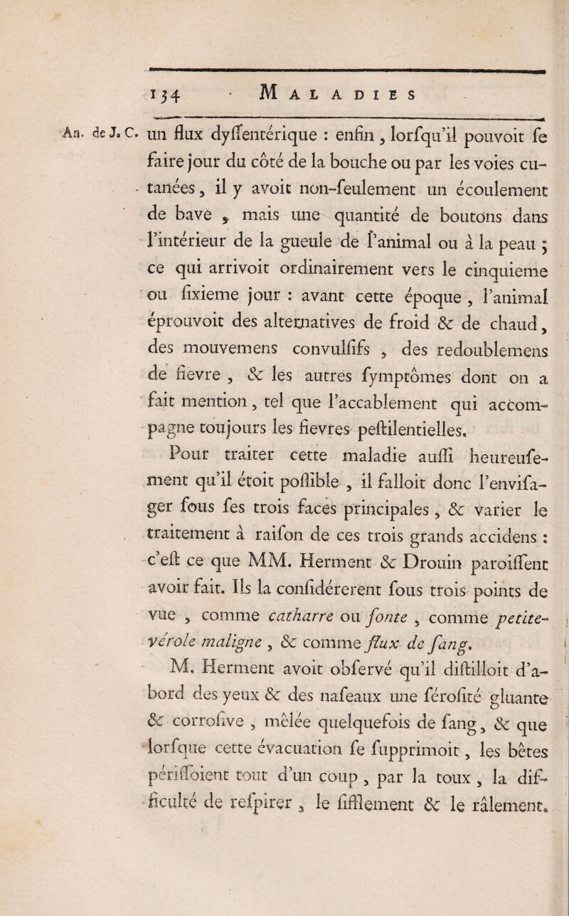 An- <5e J9 c. un flux dysentérique : enfin 3 lorfqu’il pouvoit fe faire jour du côté de la bouche ou par les voies cu- - tanées 5 il y avoit non-feulement un écoulement de bave * mais une quantité de boutons dans l’intérieur de la gueule de l’animal ou à la peau ÿ ce qui arrivoit ordinairement vers le cinquième ou fixieme jour : avant cette époque , l’animal éprouvoit des alternatives de froid 8c de chaud, des mouvemens convulfifs ? des redoublement de fievre , 8c les autres fymptômes dont on a fait mention 5 tel que l’accablement qui accom¬ pagne toujours les fievres peftilentielles. Pour traiter cette maladie aufli heureufe- ment qu’il étoit poflible , il falloir donc l’envifa- ger fous fes trois faces principales > 8c varier le traitement à raifon de ces trois grands accidens : c eft ce que MM, Herment 8c Drouin paroiflent avoir fait. Ils la confidérerent fous trois points de vue > comme catharre ou fonte 5 comme petite- vérole maligne , 8c comme flux de fan g, i M. Herment avoit obfervé qu’il diftilloit d’a¬ bord des yeux 8c des nafeaux une férofîté gluante 8c corrofive , mêlée quelquefois de fang5 8c que iorfqiie cette évacuation fe fupprimoit, les bêtes périfioient tout d’un coup 5 par la toux , la dif¬ ficulté de refpirer 3 le fifllement 8c le râlement,.