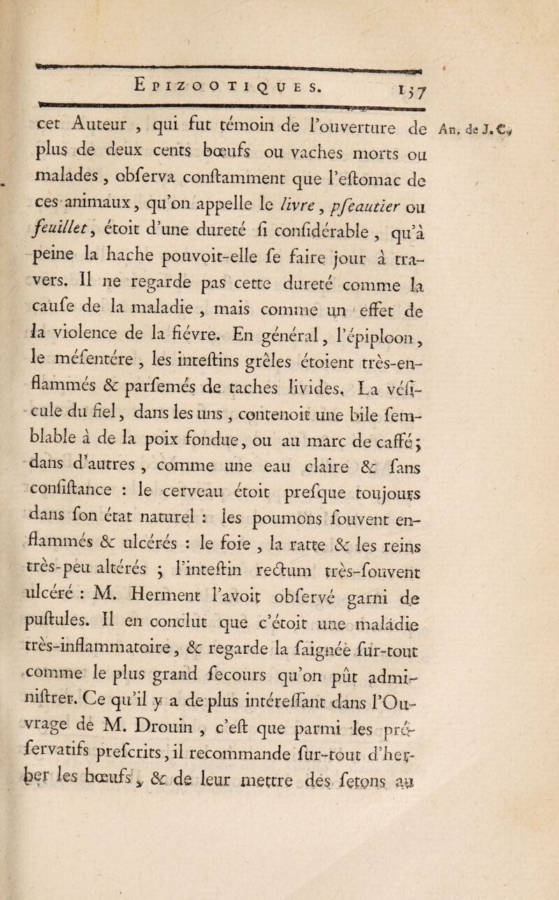 cet Auteur 3 qui fut témoin cie l’ouverture de An, de J, e* plus de deux cents bœufs ou vaches morts ou malades3 obferva conftamment que Peftomac de ces animaux 3 qu on appelle le livre3 pfeautier ou feuillet, étoit dune dureté fi confidérable , qu'à peine la hache pouvoit-elle fe faire jour à tra¬ vers. Il ne regarde pas cette dureté comme la caufe de la maladie , mais comme un effet de la violence de la fièvre. En général 3 l’épiploon, le mefentere , les inteftins grêles étoient très-en¬ flammés 3c parfemés de taches livides.. La véfï- cule du fiel5 dans les uns 3 contenoit une bile fem- blable à de la poix fondue, ou au marc de caffé ; dans d’autres 3 comme une eau claire 3c fans confiftance : le cerveau étoit prefque toujours dans fon état naturel : les poumons fouvent en¬ flammés 3c ulcérés : le foie 3 la ratte 3c les reins très-peu altérés ; l’inteftin reélum très-fouvent ulcéré : M. Herment ïavoir obferv-é garni de pullules. Il en conclut que c’étoit une maladie très-inflammatoire 3 3c regarde la baignée fur-tout comme le plus grand fecours qu’on pût admL niftrer. Ce qu’il y a déplus intéreffant dans l’Ou¬ vrage de M. Drouin 3 c’efl: que parmi des prér fer va tifs preferits 3 il recommande fur-tout crheç- bei les bœufs: y 3c de leur mettre des fêtons au