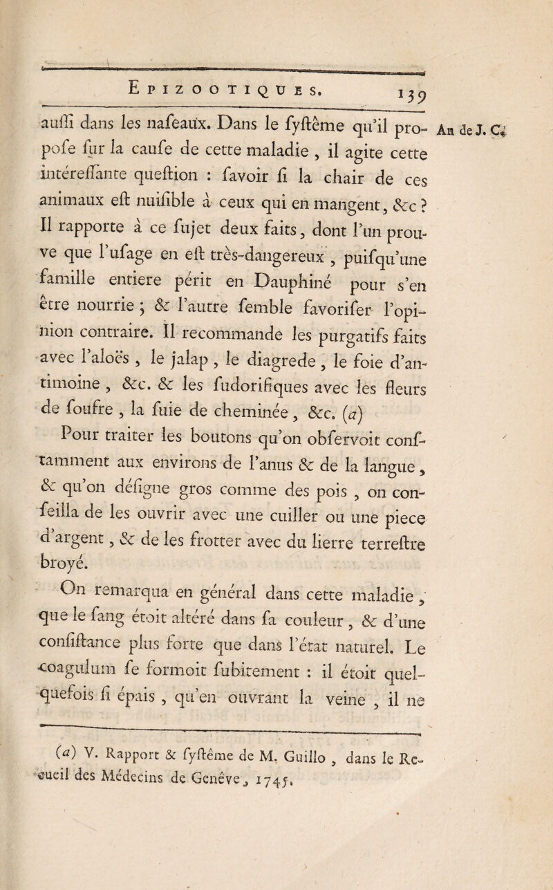 JJ9 aufii dans les nafeaüx. Dans le fyftême qu’il pro- An de J. pofe fur la caufe de cette maladie , il agite cette intéreflante queftion : favoir fi la chair de ces animaux eft nmfble à ceux qui en mangent. Sec ? Il rapporte à ce fujet deux faits, dont Lun prou- ve que l’ufage en ell: très-dangereux , puifqu une famille entière périt en Dauphine pour s’en être nourrie ; Se l’autre femble favorifer l’opi- nion contraire. Il recommande les purgatifs faits avec 1 aloës , le jalap , le diagrede , le foie d’an- timome , Sec. Sc les fudorifiques avec les fleurs de foufre , la fuie de cheminée, &c. (a) Pour traiter les boutons qu’on obfervoit conf- tamment aux environs de l’anus Sc de la langue. Sc qu’on déflgne gros comme des pois , on con- feilla de les ouvrir avec une cuiller ou une pièce d argent, Sc de les frotter avec du lierre terreftre broyé. On remarqua en général dans cette maladiey que le fang etoit altéré dans fa couleur , Sc d’une confiftance plus forte que dans l’état naturel. Le •coagulum fe formoit fubitement : il étoit quel¬ quefois fi épais , qu’en ouvrant la veine , il ne (a) y. Rapport & fyftêrae de M. Guiilo , dans le Re~ aueil des Médecins de Genève ^ 174J,