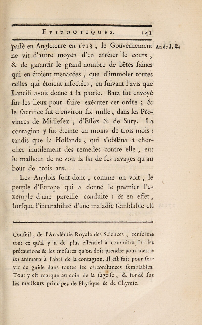jpaffé en Angleterre en 1713 , le Gouvernement An de J. & ne vit d’autre moyen d’en arrêter le cours 5 êc de garantir le grand nombre de bêtes faines qui en étoient menacées „ que d’immoler toutes celles qui étoient infeétées, en fuivant l’avis que Lancifi avoit donné à fa patrie. Batz fut envoyé fur les lieux pour faire exécuter cet ordre 3 èc le facrifice fut d’environ lix mille, dahs les Pro¬ vinces de Midlefex , d’Effex & de Sury. La contagion y fut éteinte en moins de trois mois : tandis que la Hollande 5 qui s’obftina à cher¬ cher inutilement des remedes contre elle , eut le malheur de ne voir la fin de fes ravages qu’au bout de trois ans. Les Ânglois font donc , comme 011 voit , le peuple d’Europe qui a donné le premier l’e^ xemple d’une pareille conduite : Sc en effet, lorfque l’incurabilité d’une maladie femblable eft Confeil , de l’Académie Royale des Sciences , renferma tout ce qu’il y a de plus effentiel à connoître fur les précautions & les mefures qu’on doit prendre pour mettre Jes animaux à l’abri de la contagion. Il efl fait pour fer- vir de guide dans toutes les circonftances fembîables. o Tout y eft marqué au coin de la fageffe , & fondé fut les meilleurs principes de Phyfîque & de Chymie*