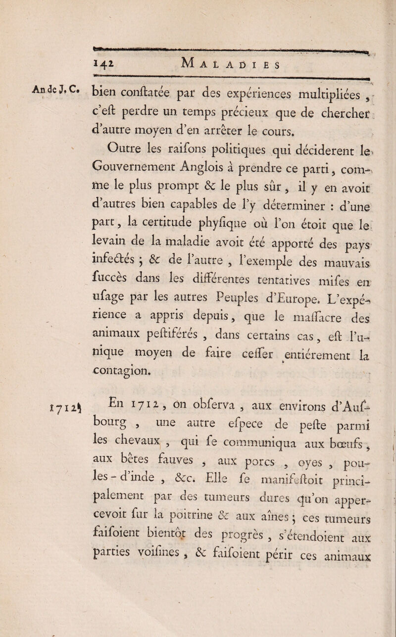 -- -- -- j- - . _ __. An de J. C. bien eonftatée par des expériences multipliées 3 c’eft perdre un temps précieux que de chercher d’autre moyen d’en arrêter le cours. Outre les raifons politiques qui décidèrent le Gouvernement Anglois à prendre ce parti, com- me le plus prompt ëc le plus sûr , il y en avoit d’autres bien capables de l’y déterminer : d’une part 3 la certitude phyfique où l’on étoit que le levain de la maladie avoit été apporté des pays infeétes j ëz de 1 autre , 1 exemple des mauvais fuccès dans les différentes tentatives rnifes en ufage par les autres Peuples d’Europe, L’expé^ rience a appris depuis, que le maffacre des animaux peftiférés , dans certains cas, efl l’u¬ nique moyen de faire ceffer entièrement la 6 contagion. 1711\ En 1711, on obferva , aux environs d’Âuf- bourg , une autre efpece de pefte parmi les chevaux 3 qui fe communiqua aux boeufs ? aux bêtes fauves 5 aux porcs 5 oyes , pou¬ les - d inae , ëcc* Elle fe manifefloit princi¬ palement pa>_ des tumeurs dures qn on apper— cevoit fur la poitrine ëc aux aines ; ces tumeurs faifoient bientôt des progrès 5 s etendoient aux parties voifines , & faifoient périr ces animaux
